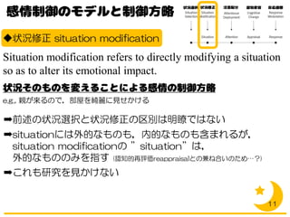 ◆状況修正 situation modification
Situation modification refers to directly modifying a situation
so as to alter its emotional impact.
e.g., 親が来るので，部屋を綺麗に見せかける
➡前述の状況選択と状況修正の区別は明瞭ではない
➡situationには外的なものも，内的なものも含まれるが，
situation modificationの ”situation”は，
外的なもののみを指す (認知的再評価reappraisalとの兼ね合いのため…？)
➡これも研究を見かけない
11
 