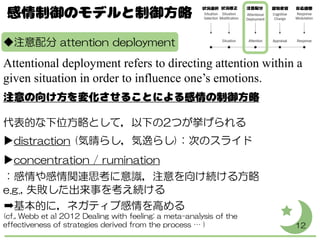 ◆注意配分 attention deployment
Attentional deployment refers to directing attention within a
given situation in order to influence one’s emotions.
代表的な下位方略として，以下の2つが挙げられる
▶distraction (気晴らし，気逸らし)：次のスライド
▶concentration / rumination
：感情や感情関連思考に意識，注意を向け続ける方略
e.g., 失敗した出来事を考え続ける
➡基本的に，ネガティブ感情を高める
(cf., Webb et al 2012 Dealing with feeling: a meta-analysis of the
effectiveness of strategies derived from the process … ) 12
 
