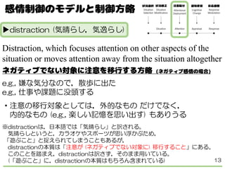 ▶distraction (気晴らし，気逸らし)
Distraction, which focuses attention on other aspects of the
situation or moves attention away from the situation altogether
e.g., 嫌な気分なので，散歩に出た
e.g., 仕事や課題に没頭する
・注意の移行対象としては，外的なもの だけでなく，
内的なもの (e.g., 楽しい記憶を思い出す) もありうる
※distractionは，日本語では「気晴らし」と訳される。
気晴らしというと，カラオケやスポーツが思い浮かぶため，
「遊ぶこと」と捉えられてしまうこともあるが，
distractionの本質は「注意が (ネガティブでない対象に) 移行すること」にある。
このことを踏まえ，distractionは訳さず，そのまま用いている。
(「遊ぶこと」に，distractionの本質はもちろん含まれている) 13
 