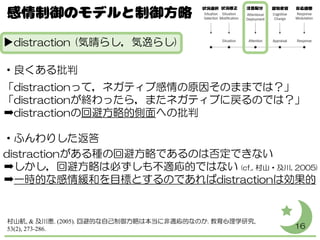 ▶distraction (気晴らし，気逸らし)
・良くある批判
「distractionって，ネガティブ感情の原因そのままでは？」
「distractionが終わったら，またネガティブに戻るのでは？」
➡distractionの回避方略的側面への批判
・ふんわりした返答
distractionがある種の回避方略であるのは否定できない
➡しかし，回避方略は必ずしも不適応的ではない (cf., 村山・及川, 2005)
➡一時的な感情緩和を目標とするのであればdistractionは効果的
16
村山航, & 及川恵. (2005). 回避的な自己制御方略は本当に非適応的なのか. 教育心理学研究,
53(2), 273-286.
 
