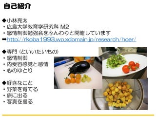 ◆小林亮太
・広島大学教育学研究科 M2
・感情制御勉強会をふんわりと開催しています
➡http://rkoba1993.wp.xdomain.jp/research/hoer/
◆専門 (といいたいもの)
・感情制御
・内受容感覚と感情
・心のゆとり
◆好きなこと
・野菜を育てる
・旅に出る
・写真を撮る
 