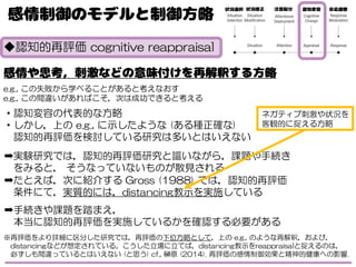 ◆認知的再評価 cognitive reappraisal
e.g., この失敗から学べることがあると考えなおす
e.g., この間違いがあればこそ，次は成功できると考える
・認知変容の代表的な方略
・しかし，上の e.g., に示したような (ある種正確な)
認知的再評価を検討している研究は多いとはいえない
➡実験研究では，認知的再評価研究と謳いながら，課題や手続き
をみると， そうなっていないものが散見される
➡たとえば，次に紹介する Gross (1988) では，認知的再評価
条件にて，実質的には，distancing教示を実施している
➡手続きや課題を踏まえ，
本当に認知的再評価を実施しているかを確認する必要がある
※再評価をより詳細に区分した研究では，再評価の下位方略として，上の e.g., のような再解釈，および，
distancingなどが想定されている。こうした立場に立てば，distancing教示をreappraisalと捉えるのは，
必ずしも間違っているとはいえない (と思う) cf., 榊原 (2014). 再評価の感情制御効果と精神的健康への影響.
ネガティブ刺激や状況を
客観的に捉える方略
 