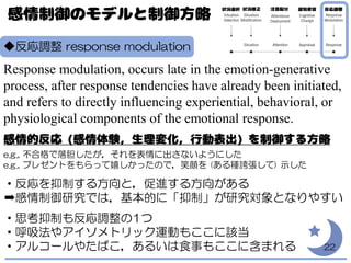 ◆反応調整 response modulation
Response modulation, occurs late in the emotion-generative
process, after response tendencies have already been initiated,
and refers to directly influencing experiential, behavioral, or
physiological components of the emotional response.
e.g., 不合格で落胆したが，それを表情に出さないようにした
e.g., プレゼントをもらって嬉しかったので，笑顔を (ある種誇張して) 示した
・反応を抑制する方向と，促進する方向がある
➡感情制御研究では，基本的に「抑制」が研究対象となりやすい
・思考抑制も反応調整の1つ
・呼吸法やアイソメトリック運動もここに該当
・アルコールやたばこ，あるいは食事もここに含まれる 22
 