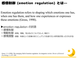 Emotion regulation refers to shaping which emotions one has,
when one has them, and how one experiences or expresses
these emotions (Gross, 1998).
▶emotion regulation の訳語
・感情制御
・情動制御 (感情，情動，気分などについては cf., 補足1)
・感情調整 (調整…制御という言葉の持つニュアンスを避けたい研究者が使ったりもする)
3
Gross, J. J. (1998). The emerging field of emotion regulation: An integrative review. Review of General
Psychology, 2, 271–299.
 