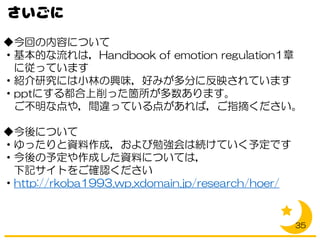◆今回の内容について
・基本的な流れは，Handbook of emotion regulation1章
に従っています
・紹介研究には小林の興味，好みが多分に反映されています
・pptにする都合上削った箇所が多数あります。
ご不明な点や，間違っている点があれば，ご指摘ください。
◆今後について
・ゆったりと資料作成，および勉強会は続けていく予定です
・今後の予定や作成した資料については，
下記サイトをご確認ください
・http://rkoba1993.wp.xdomain.jp/research/hoer/
35
 