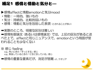 ▶感情affectと情動emotionと気分mood
・情動：一時的，強いもの
・気分：持続的，比較的弱いもの
・感情：情動と気分を包括した表現 (とされることが多い)
➡実際のところ，明確な区別は難しい
➡感情制御論文 (あるいは感情論文) では，上記の区別があると述
べた上で，affectと同じニュアンスで，emotionという用語が使
われることも少なくない
※ 感じ feeling
e.g., 怖いときの「ぞっとする」感じ
e.g., 緊張しているときの「どきどきしている」感じ
➡感情の重要な要素だが，測定が困難 cf., クオリア
36
 