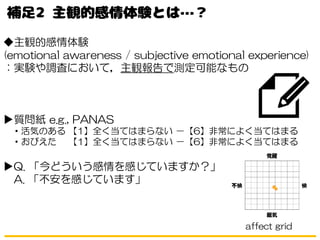 ◆主観的感情体験
(emotional awareness / subjective emotional experience)
：実験や調査において，主観報告で測定可能なもの
▶質問紙 e.g., PANAS
・活気のある 【1】全く当てはまらない －【6】非常によく当てはまる
・おびえた 【1】全く当てはまらない －【6】非常によく当てはまる
▶Q. 「今どういう感情を感じていますか？」
A. 「不安を感じています」
affect grid
 