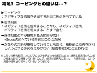 ▶コーピング
：ネガティブな感情を低減する制御に焦点を当てている
▶感情制御
：ネガティブ感情を低減することから，ネガティブ感情，
ポジティブ感情を増大することまで含む
➡感情制御の方が研究対象の範囲が広い
(Grossの述べている差異はこの点のみ)
➡かなりの方略が重複していることもあり，積極的に両者を区別
しようとする研究を見かけない (意義も微妙だと思われる)
※こうした研究範囲，およびプロセスモデルの守備範囲の広さ (感情生起過程の入力部
から出力部まで網羅している) ことが，感情制御研究の増大と，「感情制御」という
用語の曖昧さに繋がっているように感じる。
38
 