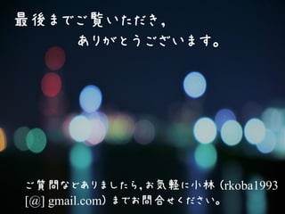最後までご覧いただき，
ありがとうございます。
ご質問などありましたら，お気軽に小林 (rkoba1993
[@] gmail.com) までお問合せください。
 