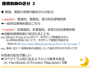 ◆ 意識，意図の有無の観点からの区分
・explicit：意識的，意図的，努力的な感情制御
➡一般的な感情制御はこちら
・implicit：非意識的，非意図的，非努力的な感情制御
➡自動的感情制御と呼ばれることも
e.g., Moser, Kross et al 2017：ネガティブ画像提示中に，
3人称視点を用いることで，ネガティブ感情が低減する
(簡単なまとめ: http://rkoba1993.wp.xdomain.jp/2017/10/15/moser/ )
e.g., 青林, 2011 感情制御の自動性 という論文がわかりやすいです
※両者の区別が難しい
➡スペクトラム的に捉えようという動きもある
cf., Handbook of Emotion Regulation 5章 5
 