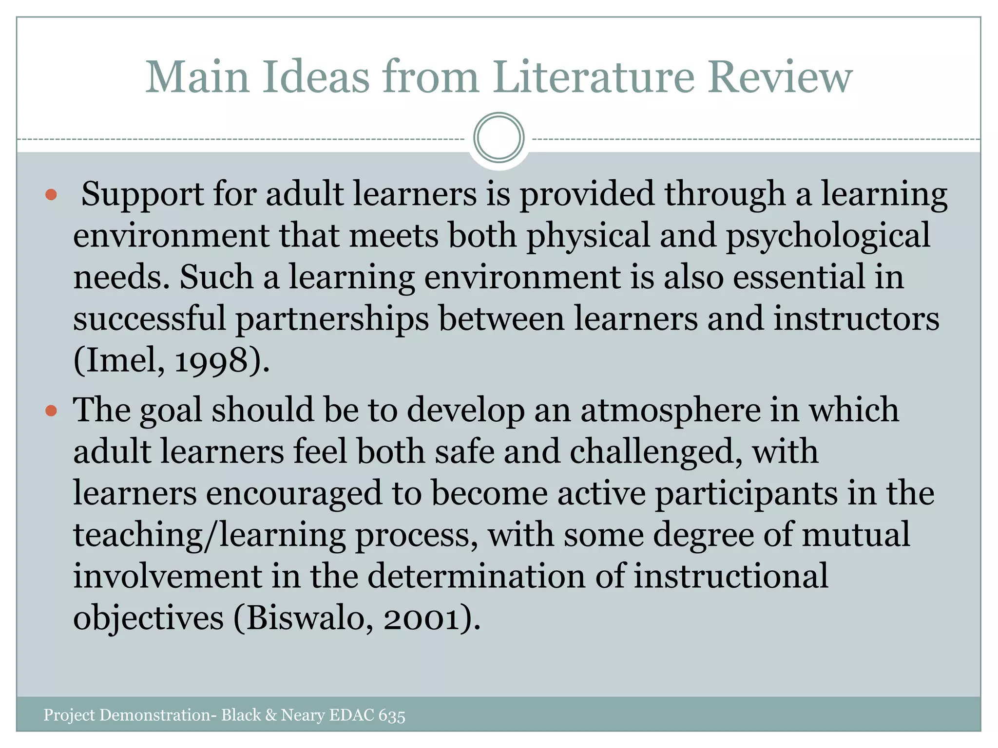 Main Ideas from Literature Review
 Support for adult learners is provided through a learning

environment that meets both physical and psychological
needs. Such a learning environment is also essential in
successful partnerships between learners and instructors
(Imel, 1998).
 The goal should be to develop an atmosphere in which
adult learners feel both safe and challenged, with
learners encouraged to become active participants in the
teaching/learning process, with some degree of mutual
involvement in the determination of instructional
objectives (Biswalo, 2001).
Project Demonstration- Black & Neary EDAC 635

 