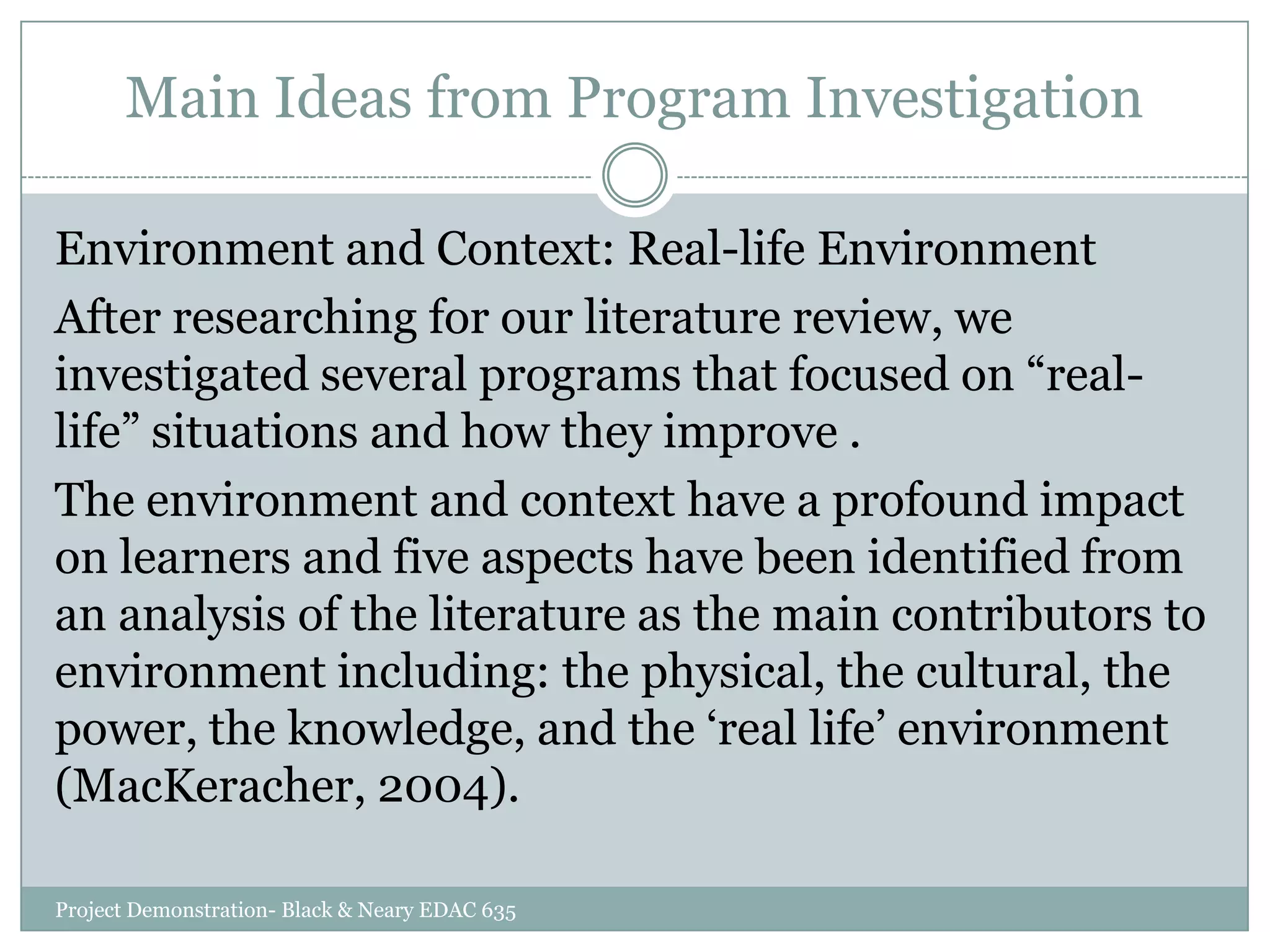 Main Ideas from Program Investigation
Environment and Context: Real-life Environment
After researching for our literature review, we
investigated several programs that focused on “reallife” situations and how they improve .
The environment and context have a profound impact
on learners and five aspects have been identified from
an analysis of the literature as the main contributors to
environment including: the physical, the cultural, the
power, the knowledge, and the „real life‟ environment
(MacKeracher, 2004).
Project Demonstration- Black & Neary EDAC 635

 