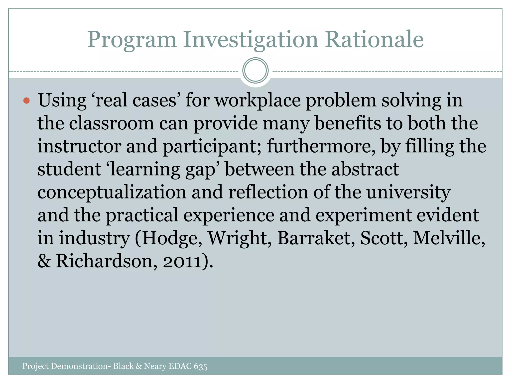 Program Investigation Rationale
 Using „real cases‟ for workplace problem solving in

the classroom can provide many benefits to both the
instructor and participant; furthermore, by filling the
student „learning gap‟ between the abstract
conceptualization and reflection of the university
and the practical experience and experiment evident
in industry (Hodge, Wright, Barraket, Scott, Melville,
& Richardson, 2011).

Project Demonstration- Black & Neary EDAC 635

 