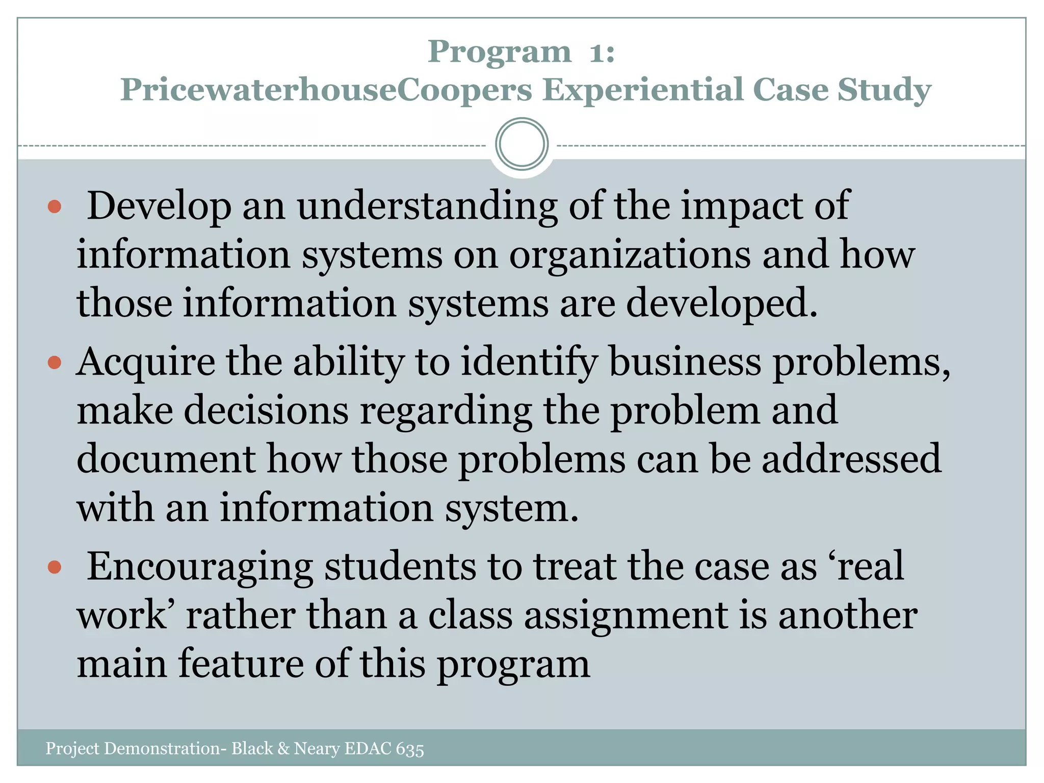 Program 1:
PricewaterhouseCoopers Experiential Case Study

 Develop an understanding of the impact of

information systems on organizations and how
those information systems are developed.
 Acquire the ability to identify business problems,
make decisions regarding the problem and
document how those problems can be addressed
with an information system.
 Encouraging students to treat the case as „real
work‟ rather than a class assignment is another
main feature of this program
Project Demonstration- Black & Neary EDAC 635

 