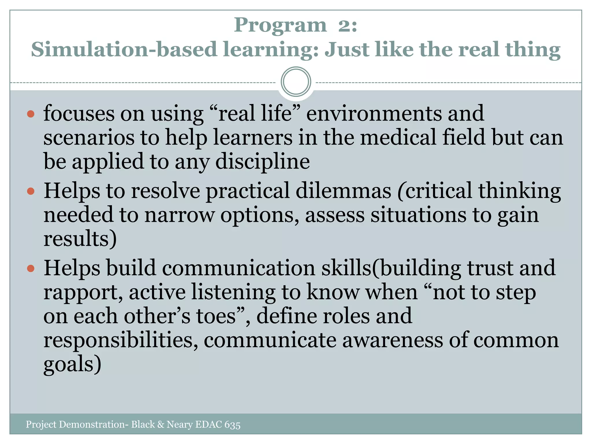 Program 2:
Simulation-based learning: Just like the real thing
 focuses on using “real life” environments and

scenarios to help learners in the medical field but can
be applied to any discipline
 Helps to resolve practical dilemmas (critical thinking
needed to narrow options, assess situations to gain
results)
 Helps build communication skills(building trust and
rapport, active listening to know when “not to step
on each other‟s toes”, define roles and
responsibilities, communicate awareness of common
goals)
Project Demonstration- Black & Neary EDAC 635

 