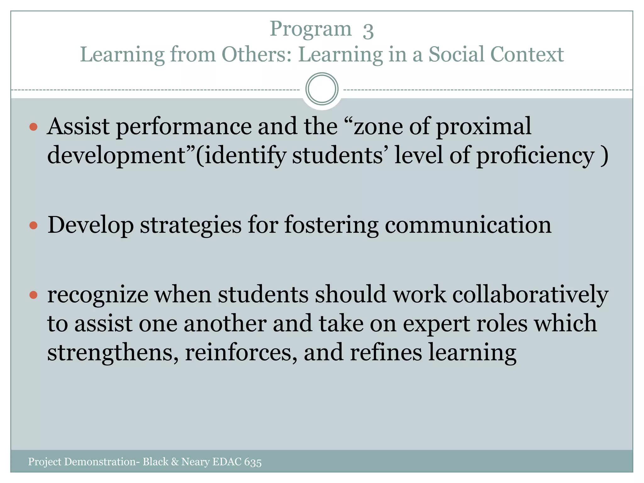 Program 3
Learning from Others: Learning in a Social Context
 Assist performance and the “zone of proximal

development”(identify students‟ level of proficiency )
 Develop strategies for fostering communication
 recognize when students should work collaboratively

to assist one another and take on expert roles which
strengthens, reinforces, and refines learning

Project Demonstration- Black & Neary EDAC 635

 