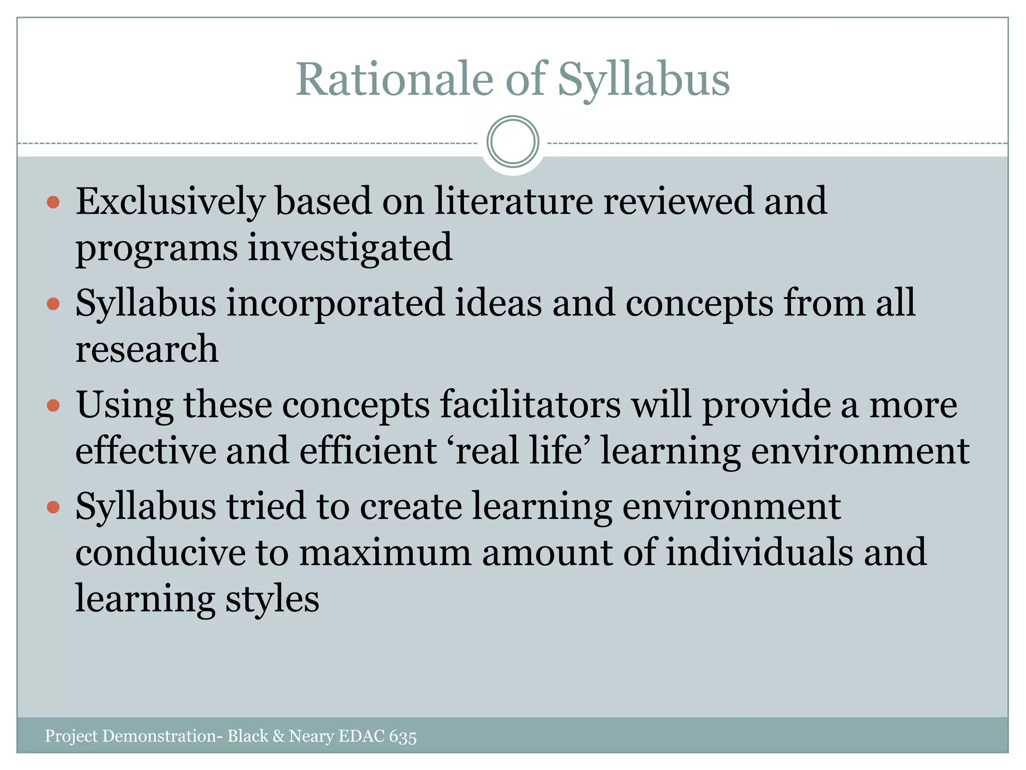 Rationale of Syllabus
 Exclusively based on literature reviewed and

programs investigated
 Syllabus incorporated ideas and concepts from all
research
 Using these concepts facilitators will provide a more
effective and efficient „real life‟ learning environment
 Syllabus tried to create learning environment
conducive to maximum amount of individuals and
learning styles

Project Demonstration- Black & Neary EDAC 635

 