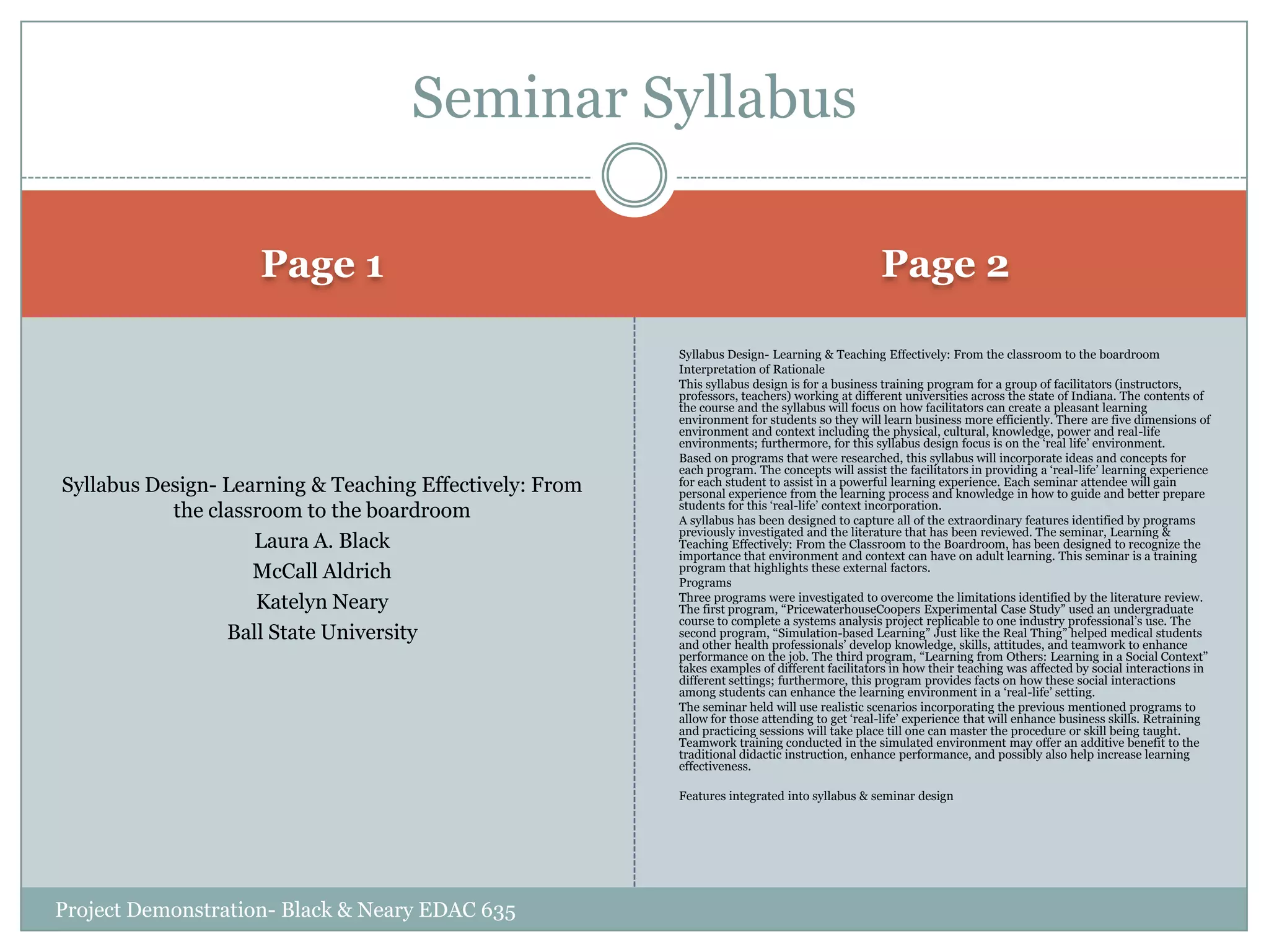 Seminar Syllabus
Page 1

Page 2

Syllabus Design- Learning & Teaching Effectively: From
the classroom to the boardroom
Laura A. Black
McCall Aldrich
Katelyn Neary
Ball State University

Syllabus Design- Learning & Teaching Effectively: From the classroom to the boardroom
Interpretation of Rationale
This syllabus design is for a business training program for a group of facilitators (instructors,
professors, teachers) working at different universities across the state of Indiana. The contents of
the course and the syllabus will focus on how facilitators can create a pleasant learning
environment for students so they will learn business more efficiently. There are five dimensions of
environment and context including the physical, cultural, knowledge, power and real-life
environments; furthermore, for this syllabus design focus is on the „real life‟ environment.
Based on programs that were researched, this syllabus will incorporate ideas and concepts for
each program. The concepts will assist the facilitators in providing a „real-life‟ learning experience
for each student to assist in a powerful learning experience. Each seminar attendee will gain
personal experience from the learning process and knowledge in how to guide and better prepare
students for this „real-life‟ context incorporation.
A syllabus has been designed to capture all of the extraordinary features identified by programs
previously investigated and the literature that has been reviewed. The seminar, Learning &
Teaching Effectively: From the Classroom to the Boardroom, has been designed to recognize the
importance that environment and context can have on adult learning. This seminar is a training
program that highlights these external factors.
Programs
Three programs were investigated to overcome the limitations identified by the literature review.
The first program, “PricewaterhouseCoopers Experimental Case Study” used an undergraduate
course to complete a systems analysis project replicable to one industry professional‟s use. The
second program, “Simulation-based Learning” Just like the Real Thing” helped medical students
and other health professionals‟ develop knowledge, skills, attitudes, and teamwork to enhance
performance on the job. The third program, “Learning from Others: Learning in a Social Context”
takes examples of different facilitators in how their teaching was affected by social interactions in
different settings; furthermore, this program provides facts on how these social interactions
among students can enhance the learning environment in a „real-life‟ setting.
The seminar held will use realistic scenarios incorporating the previous mentioned programs to
allow for those attending to get „real-life‟ experience that will enhance business skills. Retraining
and practicing sessions will take place till one can master the procedure or skill being taught.
Teamwork training conducted in the simulated environment may offer an additive benefit to the
traditional didactic instruction, enhance performance, and possibly also help increase learning
effectiveness.
Features integrated into syllabus & seminar design

Project Demonstration- Black & Neary EDAC 635

 