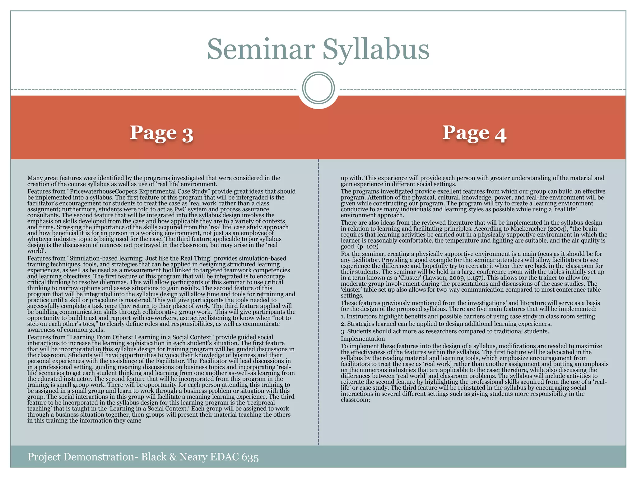 Seminar Syllabus
Page 3

Page 4

Many great features were identified by the programs investigated that were considered in the
creation of the course syllabus as well as use of „real life‟ environment.
Features from “PricewaterhouseCoopers Experimental Case Study” provide great ideas that should
be implemented into a syllabus. The first feature of this program that will be intergraded is the
facilitator‟s encouragement for students to treat the case as „real work‟ rather than a class
assignment; furthermore, students were told to act as PwC system and process assurance
consultants. The second feature that will be integrated into the syllabus design involves the
emphasis on skills developed from the case and how applicable they are to a variety of contexts
and firms. Stressing the importance of the skills acquired from the „real life‟ case study approach
and how beneficial it is for an person in a working environment, not just as an employee of
whatever industry topic is being used for the case. The third feature applicable to our syllabus
design is the discussion of nuances not portrayed in the classroom, but may arise in the „real
world‟.
Features from “Simulation-based learning: Just like the Real Thing” provides simulation-based
training techniques, tools, and strategies that can be applied in designing structured learning
experiences, as well as be used as a measurement tool linked to targeted teamwork competencies
and learning objectives. The first feature of this program that will be integrated is to encourage
critical thinking to resolve dilemmas. This will allow participants of this seminar to use critical
thinking to narrow options and assess situations to gain results. The second feature of this
program that will be integrated into the syllabus design will allow time and tools for retraining and
practice until a skill or procedure is mastered. This will give participants the tools needed to
successfully complete a task once they return to their place of work. The third feature applied will
be building communication skills through collaborative group work. This will give participants the
opportunity to build trust and rapport with co-workers, use active listening to know when “not to
step on each other‟s toes,” to clearly define roles and responsibilities, as well as communicate
awareness of common goals.
Features from “Learning From Others: Learning in a Social Context” provide guided social
interactions to increase the learning sophistication in each student‟s situation. The first feature
that will be incorporated in this syllabus design for training program will be; guided discussions in
the classroom. Students will have opportunities to voice their knowledge of business and their
personal experiences with the assistance of the Facilitator. The Facilitator will lead discussions in
in a professional setting, guiding meaning discussions on business topics and incorporating „reallife‟ scenarios to get each student thinking and learning from one another as-well-as learning from
the educated instructor. The second feature that will be incorporated from this program in the
training is small group work. There will be opportunity for each person attending this training to
be assigned in a small group and learn to work through a business problem or situation with this
group. The social interactions in this group will facilitate a meaning learning experience. The third
feature to be incorporated in the syllabus design for this learning program is the „reciprocal
teaching‟ that is taught in the „Learning in a Social Context.‟ Each group will be assigned to work
through a business situation together, then groups will present their material teaching the others
in this training the information they came

up with. This experience will provide each person with greater understanding of the material and
gain experience in different social settings.
The programs investigated provide excellent features from which our group can build an effective
program. Attention of the physical, cultural, knowledge, power, and real-life environment will be
given while constructing our program. The program will try to create a learning environment
conducive to as many individuals and learning styles as possible while using a „real life‟
environment approach.
There are also ideas from the reviewed literature that will be implemented in the syllabus design
in relation to learning and facilitating principles. According to Mackeracher (2004), “the brain
requires that learning activities be carried out in a physically supportive environment in which the
learner is reasonably comfortable, the temperature and lighting are suitable, and the air quality is
good. (p. 102)
For the seminar, creating a physically supportive environment is a main focus as it should be for
any facilitator. Providing a good example for the seminar attendees will allow facilitators to see
experience the difference and hopefully try to recreate it when they are back in the classroom for
their students. The seminar will be held in a large conference room with the tables initially set up
in a term known as a „Cluster‟ (Lawson, 2009, p.157). This allows for the trainer to allow for
moderate group involvement during the presentations and discussions of the case studies. The
„cluster‟ table set up also allows for two-way communication compared to most conference table
settings.
These features previously mentioned from the investigations‟ and literature will serve as a basis
for the design of the proposed syllabus. There are five main features that will be implemented:
1. Instructors highlight benefits and possible barriers of using case study in class room setting.
2. Strategies learned can be applied to design additional learning experiences.
3. Students should act more as researchers compared to traditional students.
Implementation
To implement these features into the design of a syllabus, modifications are needed to maximize
the effectiveness of the features within the syllabus. The first feature will be advocated in the
syllabus by the reading material and learning tools, which emphasize encouragement from
facilitators to treat the case as „real work‟ rather than another assignment and putting an emphasis
on the numerous industries that are applicable to the case; therefore, while also discussing the
differences between „real world‟ and classroom problems. The syllabus will include activities to
reiterate the second feature by highlighting the professional skills acquired from the use of a „reallife‟ or case study. The third feature will be reinstated in the syllabus by encouraging social
interactions in several different settings such as giving students more responsibility in the
classroom;

Project Demonstration- Black & Neary EDAC 635

 
