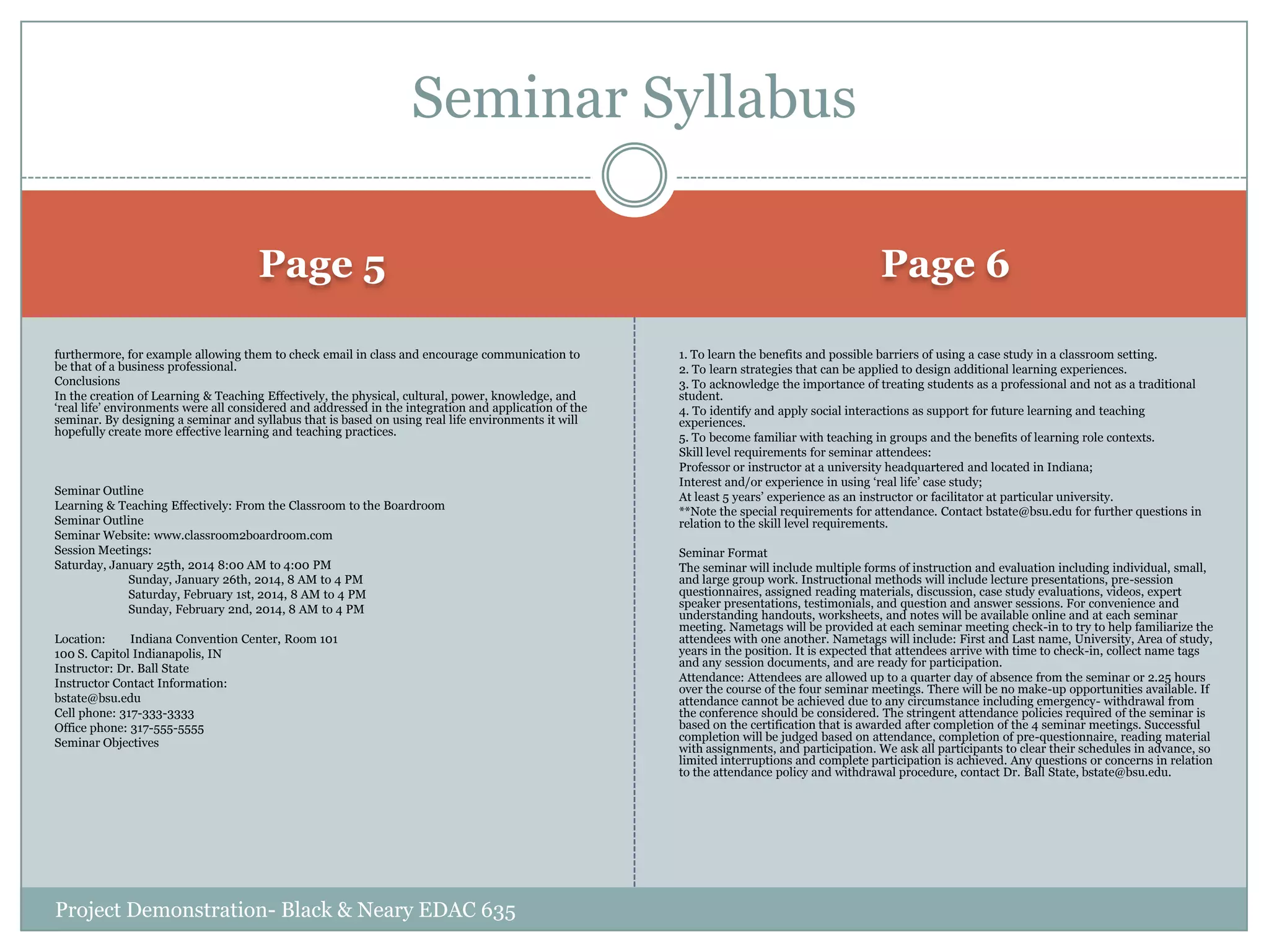 Seminar Syllabus
Page 5
furthermore, for example allowing them to check email in class and encourage communication to
be that of a business professional.
Conclusions
In the creation of Learning & Teaching Effectively, the physical, cultural, power, knowledge, and
„real life‟ environments were all considered and addressed in the integration and application of the
seminar. By designing a seminar and syllabus that is based on using real life environments it will
hopefully create more effective learning and teaching practices.

Seminar Outline
Learning & Teaching Effectively: From the Classroom to the Boardroom
Seminar Outline
Seminar Website: www.classroom2boardroom.com
Session Meetings:
Saturday, January 25th, 2014 8:00 AM to 4:00 PM
Sunday, January 26th, 2014, 8 AM to 4 PM
Saturday, February 1st, 2014, 8 AM to 4 PM
Sunday, February 2nd, 2014, 8 AM to 4 PM
Location:
Indiana Convention Center, Room 101
100 S. Capitol Indianapolis, IN
Instructor: Dr. Ball State
Instructor Contact Information:
bstate@bsu.edu
Cell phone: 317-333-3333
Office phone: 317-555-5555
Seminar Objectives

Project Demonstration- Black & Neary EDAC 635

Page 6
1. To learn the benefits and possible barriers of using a case study in a classroom setting.
2. To learn strategies that can be applied to design additional learning experiences.
3. To acknowledge the importance of treating students as a professional and not as a traditional
student.
4. To identify and apply social interactions as support for future learning and teaching
experiences.
5. To become familiar with teaching in groups and the benefits of learning role contexts.
Skill level requirements for seminar attendees:
Professor or instructor at a university headquartered and located in Indiana;
Interest and/or experience in using „real life‟ case study;
At least 5 years‟ experience as an instructor or facilitator at particular university.
**Note the special requirements for attendance. Contact bstate@bsu.edu for further questions in
relation to the skill level requirements.
Seminar Format
The seminar will include multiple forms of instruction and evaluation including individual, small,
and large group work. Instructional methods will include lecture presentations, pre-session
questionnaires, assigned reading materials, discussion, case study evaluations, videos, expert
speaker presentations, testimonials, and question and answer sessions. For convenience and
understanding handouts, worksheets, and notes will be available online and at each seminar
meeting. Nametags will be provided at each seminar meeting check-in to try to help familiarize the
attendees with one another. Nametags will include: First and Last name, University, Area of study,
years in the position. It is expected that attendees arrive with time to check-in, collect name tags
and any session documents, and are ready for participation.
Attendance: Attendees are allowed up to a quarter day of absence from the seminar or 2.25 hours
over the course of the four seminar meetings. There will be no make-up opportunities available. If
attendance cannot be achieved due to any circumstance including emergency- withdrawal from
the conference should be considered. The stringent attendance policies required of the seminar is
based on the certification that is awarded after completion of the 4 seminar meetings. Successful
completion will be judged based on attendance, completion of pre-questionnaire, reading material
with assignments, and participation. We ask all participants to clear their schedules in advance, so
limited interruptions and complete participation is achieved. Any questions or concerns in relation
to the attendance policy and withdrawal procedure, contact Dr. Ball State, bstate@bsu.edu.

 