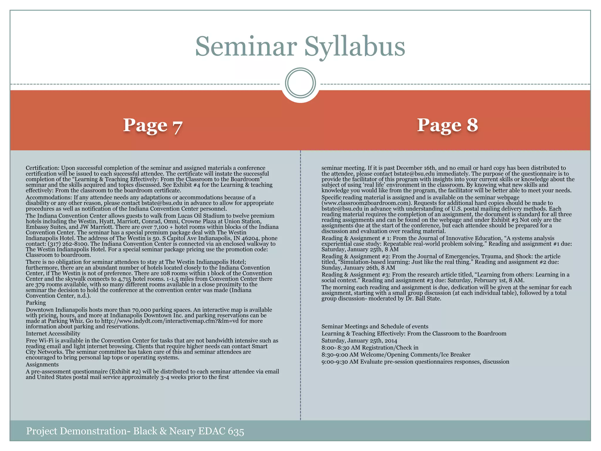 Seminar Syllabus
Page 7

Page 8

Certification: Upon successful completion of the seminar and assigned materials a conference
certification will be issued to each successful attendee. The certificate will instate the successful
completion of the “Learning & Teaching Effectively: From the Classroom to the Boardroom”
seminar and the skills acquired and topics discussed. See Exhibit #4 for the Learning & teaching
effectively: From the classroom to the boardroom certificate.
Accommodations: If any attendee needs any adaptations or accommodations because of a
disability or any other reason, please contact bstate@bsu.edu in advance to allow for appropriate
procedures as well as notification of the Indiana Convention Center personnel.
The Indiana Convention Center allows guests to walk from Lucas Oil Stadium to twelve premium
hotels including the Westin, Hyatt, Marriott, Conrad, Omni, Crowne Plaza at Union Station,
Embassy Suites, and JW Marriott. There are over 7,100 + hotel rooms within blocks of the Indiana
Convention Center. The seminar has a special premium package deal with The Westin
Indianapolis Hotel. The address of The Westin is 50. S Capitol Ave Indianapolis, IN 46204, phone
contact: (317) 262-8100. The Indiana Convention Center is connected via an enclosed walkway to
The Westin Indianapolis Hotel. For a special seminar package pricing use the promotion code:
Classroom to boardroom.
There is no obligation for seminar attendees to stay at The Westin Indianapolis Hotel;
furthermore, there are an abundant number of hotels located closely to the Indiana Convention
Center, if The Westin is not of preference. There are 108 rooms within 1 block of the Convention
Center and the skywalk connects to 4,715 hotel rooms. 1-1.5 miles from Convention Center there
are 379 rooms available, with so many different rooms available in a close proximity to the
seminar the decision to hold the conference at the convention center was made (Indiana
Convention Center, n.d.).
Parking
Downtown Indianapolis hosts more than 70,000 parking spaces. An interactive map is available
with pricing, hours, and more at Indianapolis Downtown Inc. and parking reservations can be
made at Parking Whiz. Go to http://www.indydt.com/interactivemap.cfm?&lm=vd for more
information about parking and reservations.
Internet Accessibility
Free Wi-Fi is available in the Convention Center for tasks that are not bandwidth intensive such as
reading email and light internet browsing. Clients that require higher needs can contact Smart
City Networks. The seminar committee has taken care of this and seminar attendees are
encouraged to bring personal lap tops or operating systems.
Assignments
A pre-assessment questionnaire (Exhibit #2) will be distributed to each seminar attendee via email
and United States postal mail service approximately 3-4 weeks prior to the first

seminar meeting. If it is past December 16th, and no email or hard copy has been distributed to
the attendee, please contact bstate@bsu.edu immediately. The purpose of the questionnaire is to
provide the facilitator of this program with insights into your current skills or knowledge about the
subject of using „real life‟ environment in the classroom. By knowing what new skills and
knowledge you would like from the program, the facilitator will be better able to meet your needs.
Specific reading material is assigned and is available on the seminar webpage
(www.classroom2boardroom.com). Requests for additional hard copies should be made to
bstate@bsu.edu in advance with understanding of U.S. postal mailing delivery methods. Each
reading material requires the completion of an assignment, the document is standard for all three
reading assignments and can be found on the webpage and under Exhibit #3 Not only are the
assignments due at the start of the conference, but each attendee should be prepared for a
discussion and evaluation over reading material.
Reading & Assignment # 1: From the Journal of Innovative Education, “A systems analysis
experiential case study: Repeatable real-world problem solving.” Reading and assignment #1 due:
Saturday, January 25th, 8 AM
Reading & Assignment #2: From the Journal of Emergencies, Trauma, and Shock: the article
titled, “Simulation-based learning: Just like the real thing.” Reading and assignment #2 due:
Sunday, January 26th, 8 AM
Reading & Assignment #3: From the research article titled, “Learning from others: Learning in a
social context.” Reading and assignment #3 due: Saturday, February 1st, 8 AM.
The morning each reading and assignment is due, dedication will be given at the seminar for each
assignment, starting with a small group discussion (at each individual table), followed by a total
group discussion- moderated by Dr. Ball State.

Project Demonstration- Black & Neary EDAC 635

Seminar Meetings and Schedule of events
Learning & Teaching Effectively: From the Classroom to the Boardroom
Saturday, January 25th, 2014
8:00- 8:30 AM Registration/Check in
8:30-9:00 AM Welcome/Opening Comments/Ice Breaker
9:00-9:30 AM Evaluate pre-session questionnaires responses, discussion

 
