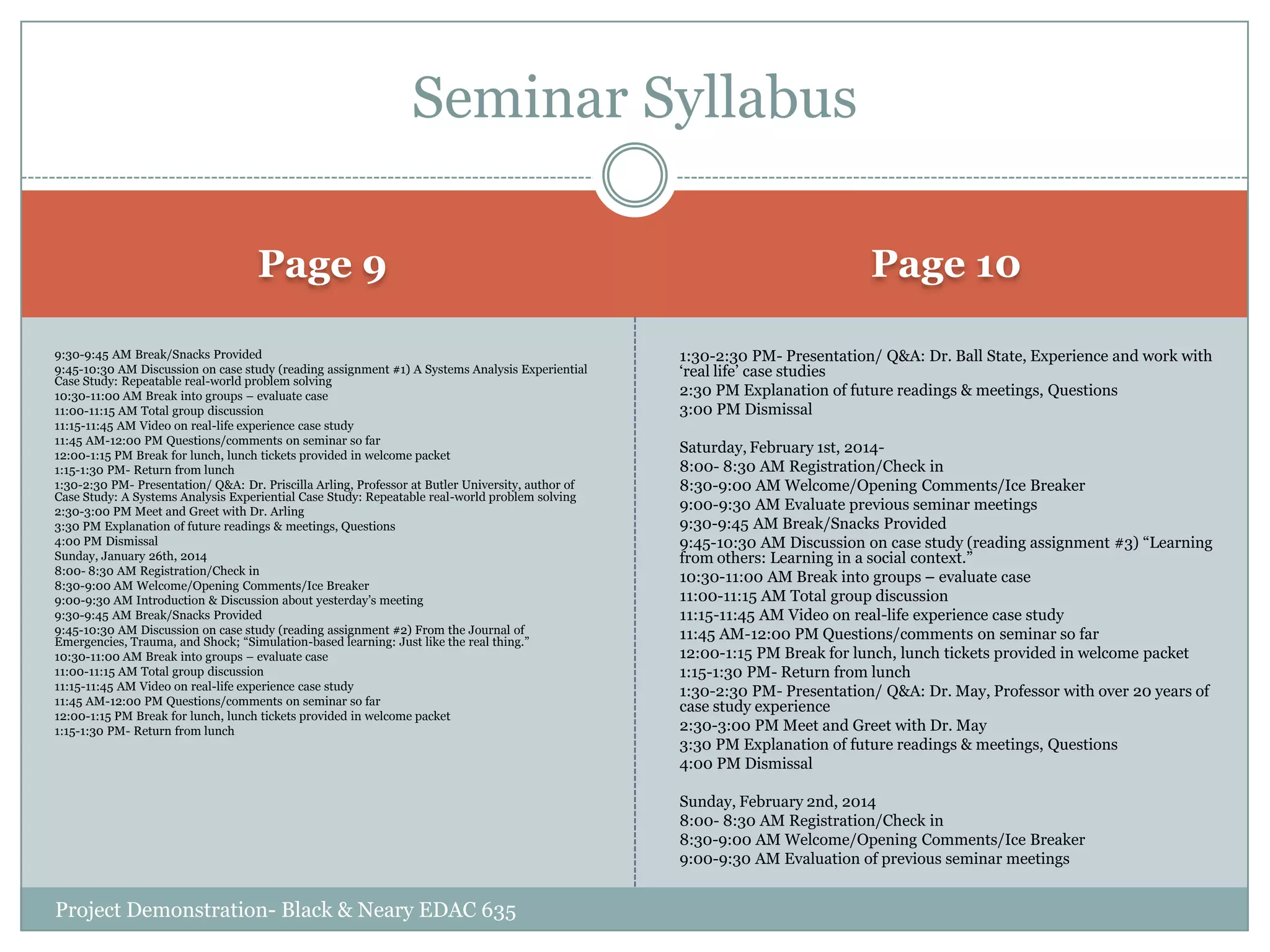 Seminar Syllabus
Page 9

Page 10

9:30-9:45 AM Break/Snacks Provided
9:45-10:30 AM Discussion on case study (reading assignment #1) A Systems Analysis Experiential
Case Study: Repeatable real-world problem solving
10:30-11:00 AM Break into groups – evaluate case
11:00-11:15 AM Total group discussion
11:15-11:45 AM Video on real-life experience case study
11:45 AM-12:00 PM Questions/comments on seminar so far
12:00-1:15 PM Break for lunch, lunch tickets provided in welcome packet
1:15-1:30 PM- Return from lunch
1:30-2:30 PM- Presentation/ Q&A: Dr. Priscilla Arling, Professor at Butler University, author of
Case Study: A Systems Analysis Experiential Case Study: Repeatable real-world problem solving
2:30-3:00 PM Meet and Greet with Dr. Arling
3:30 PM Explanation of future readings & meetings, Questions
4:00 PM Dismissal
Sunday, January 26th, 2014
8:00- 8:30 AM Registration/Check in
8:30-9:00 AM Welcome/Opening Comments/Ice Breaker
9:00-9:30 AM Introduction & Discussion about yesterday‟s meeting
9:30-9:45 AM Break/Snacks Provided
9:45-10:30 AM Discussion on case study (reading assignment #2) From the Journal of
Emergencies, Trauma, and Shock; “Simulation-based learning: Just like the real thing.”
10:30-11:00 AM Break into groups – evaluate case
11:00-11:15 AM Total group discussion
11:15-11:45 AM Video on real-life experience case study
11:45 AM-12:00 PM Questions/comments on seminar so far
12:00-1:15 PM Break for lunch, lunch tickets provided in welcome packet
1:15-1:30 PM- Return from lunch

1:30-2:30 PM- Presentation/ Q&A: Dr. Ball State, Experience and work with
„real life‟ case studies
2:30 PM Explanation of future readings & meetings, Questions
3:00 PM Dismissal
Saturday, February 1st, 20148:00- 8:30 AM Registration/Check in
8:30-9:00 AM Welcome/Opening Comments/Ice Breaker
9:00-9:30 AM Evaluate previous seminar meetings
9:30-9:45 AM Break/Snacks Provided
9:45-10:30 AM Discussion on case study (reading assignment #3) “Learning
from others: Learning in a social context.”
10:30-11:00 AM Break into groups – evaluate case
11:00-11:15 AM Total group discussion
11:15-11:45 AM Video on real-life experience case study
11:45 AM-12:00 PM Questions/comments on seminar so far
12:00-1:15 PM Break for lunch, lunch tickets provided in welcome packet
1:15-1:30 PM- Return from lunch
1:30-2:30 PM- Presentation/ Q&A: Dr. May, Professor with over 20 years of
case study experience
2:30-3:00 PM Meet and Greet with Dr. May
3:30 PM Explanation of future readings & meetings, Questions
4:00 PM Dismissal
Sunday, February 2nd, 2014
8:00- 8:30 AM Registration/Check in
8:30-9:00 AM Welcome/Opening Comments/Ice Breaker
9:00-9:30 AM Evaluation of previous seminar meetings

Project Demonstration- Black & Neary EDAC 635

 