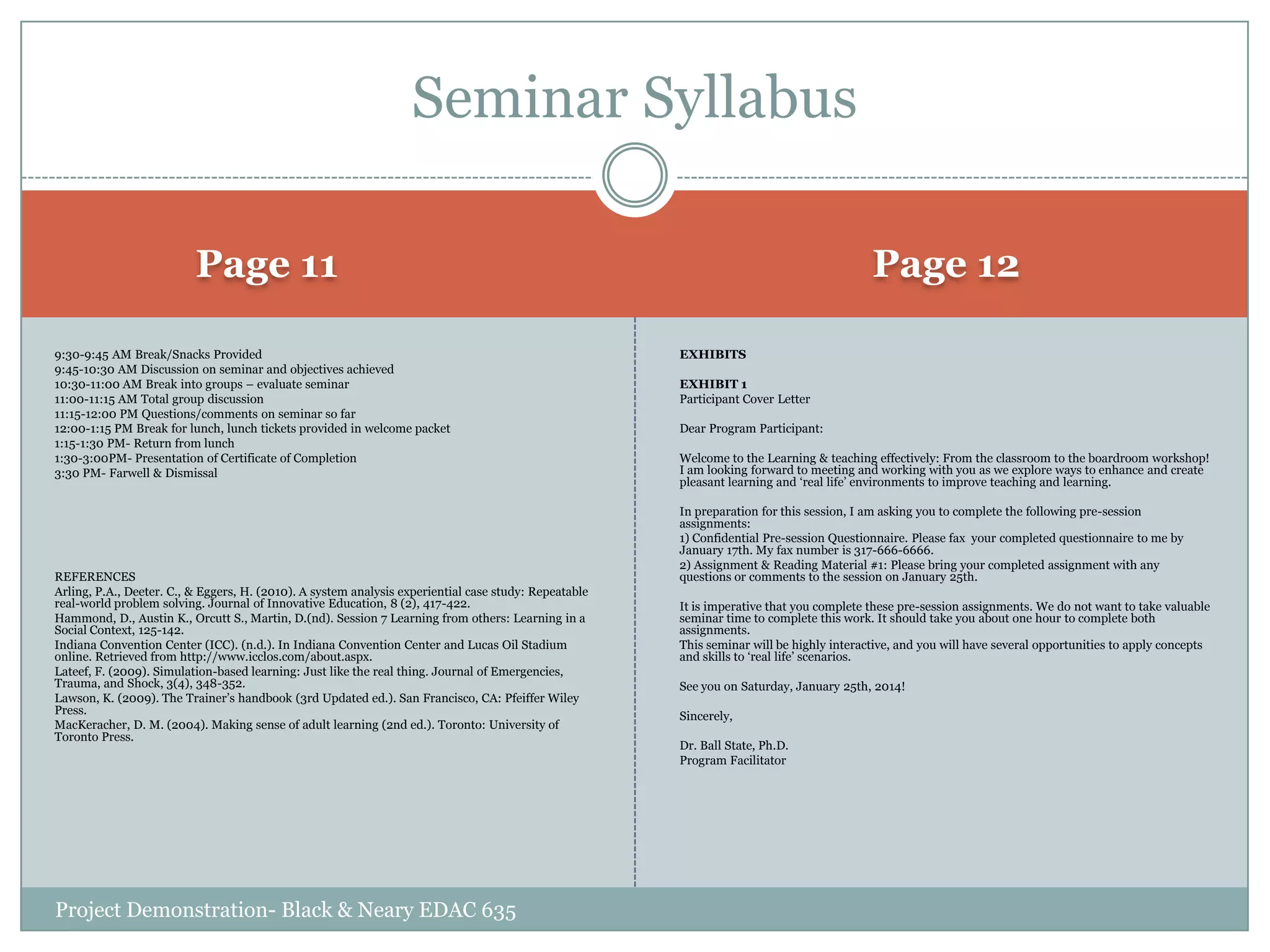 Seminar Syllabus
Page 12

Page 11
9:30-9:45 AM Break/Snacks Provided
9:45-10:30 AM Discussion on seminar and objectives achieved
10:30-11:00 AM Break into groups – evaluate seminar
11:00-11:15 AM Total group discussion
11:15-12:00 PM Questions/comments on seminar so far
12:00-1:15 PM Break for lunch, lunch tickets provided in welcome packet
1:15-1:30 PM- Return from lunch
1:30-3:00PM- Presentation of Certificate of Completion
3:30 PM- Farwell & Dismissal

REFERENCES
Arling, P.A., Deeter. C., & Eggers, H. (2010). A system analysis experiential case study: Repeatable
real-world problem solving. Journal of Innovative Education, 8 (2), 417-422.
Hammond, D., Austin K., Orcutt S., Martin, D.(nd). Session 7 Learning from others: Learning in a
Social Context, 125-142.
Indiana Convention Center (ICC). (n.d.). In Indiana Convention Center and Lucas Oil Stadium
online. Retrieved from http://www.icclos.com/about.aspx.
Lateef, F. (2009). Simulation-based learning: Just like the real thing. Journal of Emergencies,
Trauma, and Shock, 3(4), 348-352.
Lawson, K. (2009). The Trainer‟s handbook (3rd Updated ed.). San Francisco, CA: Pfeiffer Wiley
Press.
MacKeracher, D. M. (2004). Making sense of adult learning (2nd ed.). Toronto: University of
Toronto Press.

Project Demonstration- Black & Neary EDAC 635

EXHIBITS
EXHIBIT 1
Participant Cover Letter
Dear Program Participant:
Welcome to the Learning & teaching effectively: From the classroom to the boardroom workshop!
I am looking forward to meeting and working with you as we explore ways to enhance and create
pleasant learning and „real life‟ environments to improve teaching and learning.
In preparation for this session, I am asking you to complete the following pre-session
assignments:
1) Confidential Pre-session Questionnaire. Please fax your completed questionnaire to me by
January 17th. My fax number is 317-666-6666.
2) Assignment & Reading Material #1: Please bring your completed assignment with any
questions or comments to the session on January 25th.
It is imperative that you complete these pre-session assignments. We do not want to take valuable
seminar time to complete this work. It should take you about one hour to complete both
assignments.
This seminar will be highly interactive, and you will have several opportunities to apply concepts
and skills to „real life‟ scenarios.
See you on Saturday, January 25th, 2014!
Sincerely,
Dr. Ball State, Ph.D.
Program Facilitator

 