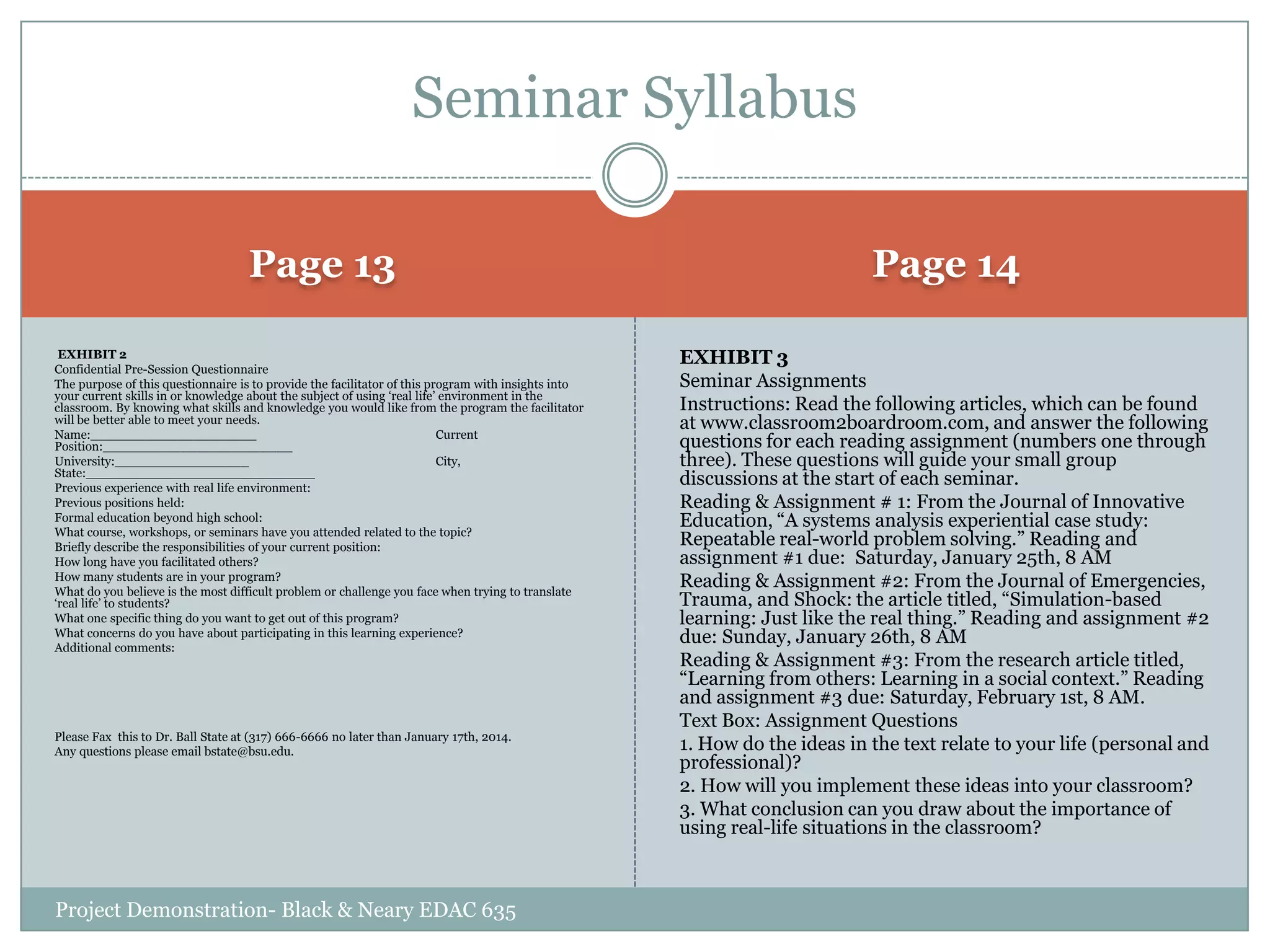 Seminar Syllabus
Page 13

Page 14

EXHIBIT 2
Confidential Pre-Session Questionnaire
The purpose of this questionnaire is to provide the facilitator of this program with insights into
your current skills in or knowledge about the subject of using „real life‟ environment in the
classroom. By knowing what skills and knowledge you would like from the program the facilitator
will be better able to meet your needs.
Name:_____________________
Current
Position:________________________
University:_________________
City,
State:_____________________________
Previous experience with real life environment:
Previous positions held:
Formal education beyond high school:
What course, workshops, or seminars have you attended related to the topic?
Briefly describe the responsibilities of your current position:
How long have you facilitated others?
How many students are in your program?
What do you believe is the most difficult problem or challenge you face when trying to translate
„real life‟ to students?
What one specific thing do you want to get out of this program?
What concerns do you have about participating in this learning experience?
Additional comments:

EXHIBIT 3
Seminar Assignments
Instructions: Read the following articles, which can be found
at www.classroom2boardroom.com, and answer the following
questions for each reading assignment (numbers one through
three). These questions will guide your small group
discussions at the start of each seminar.
Reading & Assignment # 1: From the Journal of Innovative
Education, “A systems analysis experiential case study:
Repeatable real-world problem solving.” Reading and
assignment #1 due: Saturday, January 25th, 8 AM
Reading & Assignment #2: From the Journal of Emergencies,
Trauma, and Shock: the article titled, “Simulation-based
learning: Just like the real thing.” Reading and assignment #2
due: Sunday, January 26th, 8 AM
Reading & Assignment #3: From the research article titled,
“Learning from others: Learning in a social context.” Reading
and assignment #3 due: Saturday, February 1st, 8 AM.
Text Box: Assignment Questions
1. How do the ideas in the text relate to your life (personal and
professional)?
2. How will you implement these ideas into your classroom?
3. What conclusion can you draw about the importance of
using real-life situations in the classroom?

Please Fax this to Dr. Ball State at (317) 666-6666 no later than January 17th, 2014.
Any questions please email bstate@bsu.edu.

Project Demonstration- Black & Neary EDAC 635

 