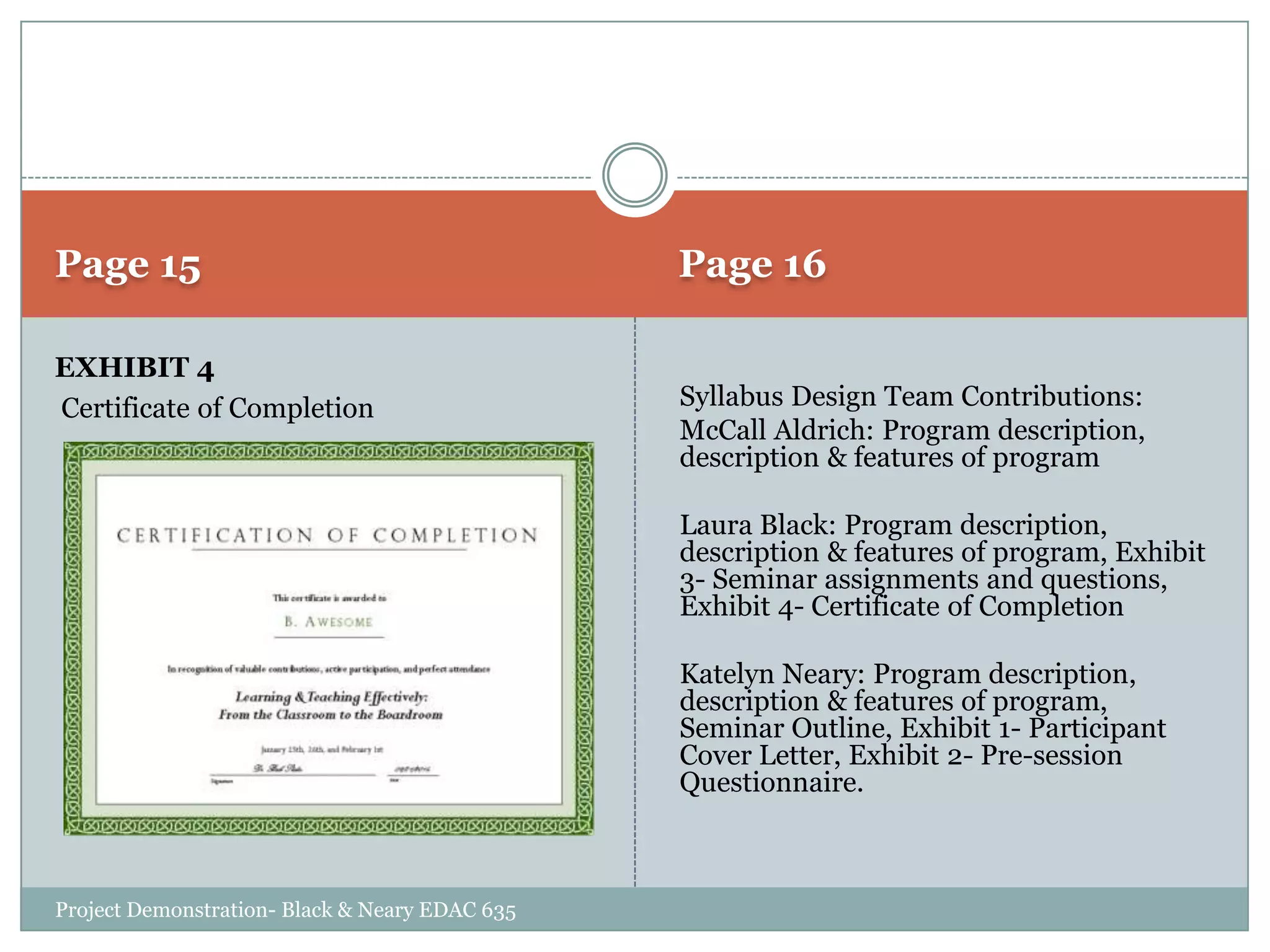 Page 15
EXHIBIT 4
Certificate of Completion

Page 16
Syllabus Design Team Contributions:
McCall Aldrich: Program description,
description & features of program
Laura Black: Program description,
description & features of program, Exhibit
3- Seminar assignments and questions,
Exhibit 4- Certificate of Completion
Katelyn Neary: Program description,
description & features of program,
Seminar Outline, Exhibit 1- Participant
Cover Letter, Exhibit 2- Pre-session
Questionnaire.

Project Demonstration- Black & Neary EDAC 635

 