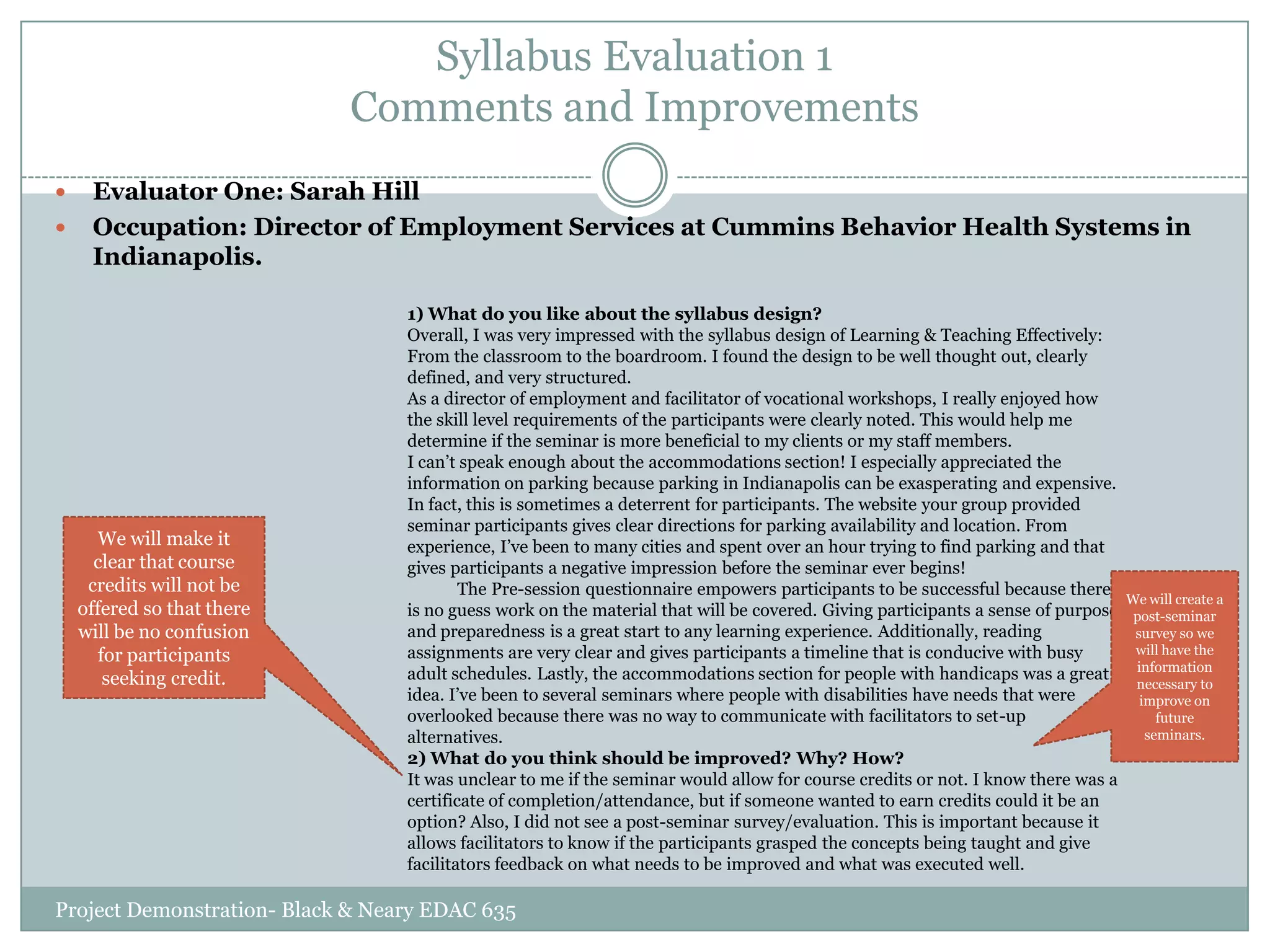 Syllabus Evaluation 1
Comments and Improvements



Evaluator One: Sarah Hill
Occupation: Director of Employment Services at Cummins Behavior Health Systems in
Indianapolis.

We will make it
clear that course
credits will not be
offered so that there
will be no confusion
for participants
seeking credit.

1) What do you like about the syllabus design?
Overall, I was very impressed with the syllabus design of Learning & Teaching Effectively:
From the classroom to the boardroom. I found the design to be well thought out, clearly
defined, and very structured.
As a director of employment and facilitator of vocational workshops, I really enjoyed how
the skill level requirements of the participants were clearly noted. This would help me
determine if the seminar is more beneficial to my clients or my staff members.
I can‟t speak enough about the accommodations section! I especially appreciated the
information on parking because parking in Indianapolis can be exasperating and expensive.
In fact, this is sometimes a deterrent for participants. The website your group provided
seminar participants gives clear directions for parking availability and location. From
experience, I‟ve been to many cities and spent over an hour trying to find parking and that
gives participants a negative impression before the seminar ever begins!
The Pre-session questionnaire empowers participants to be successful because there
We will create a
is no guess work on the material that will be covered. Giving participants a sense of purpose post-seminar
and preparedness is a great start to any learning experience. Additionally, reading
survey so we
will have the
assignments are very clear and gives participants a timeline that is conducive with busy
information
adult schedules. Lastly, the accommodations section for people with handicaps was a great
necessary to
idea. I‟ve been to several seminars where people with disabilities have needs that were
improve on
overlooked because there was no way to communicate with facilitators to set-up
future
seminars.
alternatives.
2) What do you think should be improved? Why? How?
It was unclear to me if the seminar would allow for course credits or not. I know there was a
certificate of completion/attendance, but if someone wanted to earn credits could it be an
option? Also, I did not see a post-seminar survey/evaluation. This is important because it
allows facilitators to know if the participants grasped the concepts being taught and give
facilitators feedback on what needs to be improved and what was executed well.

Project Demonstration- Black & Neary EDAC 635

 