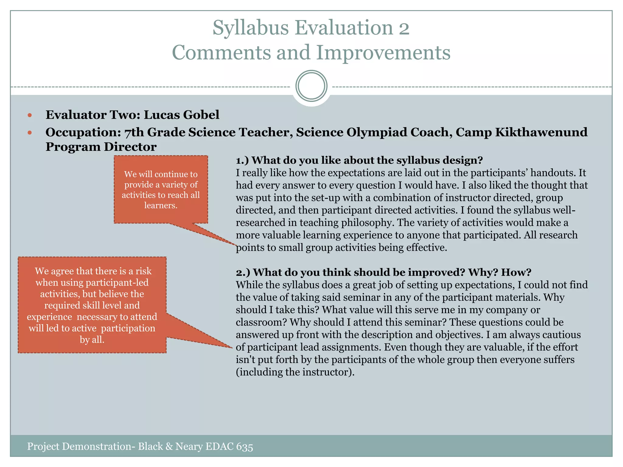 Syllabus Evaluation 2
Comments and Improvements



Evaluator Two: Lucas Gobel
Occupation: 7th Grade Science Teacher, Science Olympiad Coach, Camp Kikthawenund
Program Director
We will continue to
provide a variety of
activities to reach all
learners.

We agree that there is a risk
when using participant-led
activities, but believe the
required skill level and
experience necessary to attend
will led to active participation
by all.

1.) What do you like about the syllabus design?
I really like how the expectations are laid out in the participants‟ handouts. It
had every answer to every question I would have. I also liked the thought that
was put into the set-up with a combination of instructor directed, group
directed, and then participant directed activities. I found the syllabus wellresearched in teaching philosophy. The variety of activities would make a
more valuable learning experience to anyone that participated. All research
points to small group activities being effective.
2.) What do you think should be improved? Why? How?
While the syllabus does a great job of setting up expectations, I could not find
the value of taking said seminar in any of the participant materials. Why
should I take this? What value will this serve me in my company or
classroom? Why should I attend this seminar? These questions could be
answered up front with the description and objectives. I am always cautious
of participant lead assignments. Even though they are valuable, if the effort
isn't put forth by the participants of the whole group then everyone suffers
(including the instructor).

Project Demonstration- Black & Neary EDAC 635

 