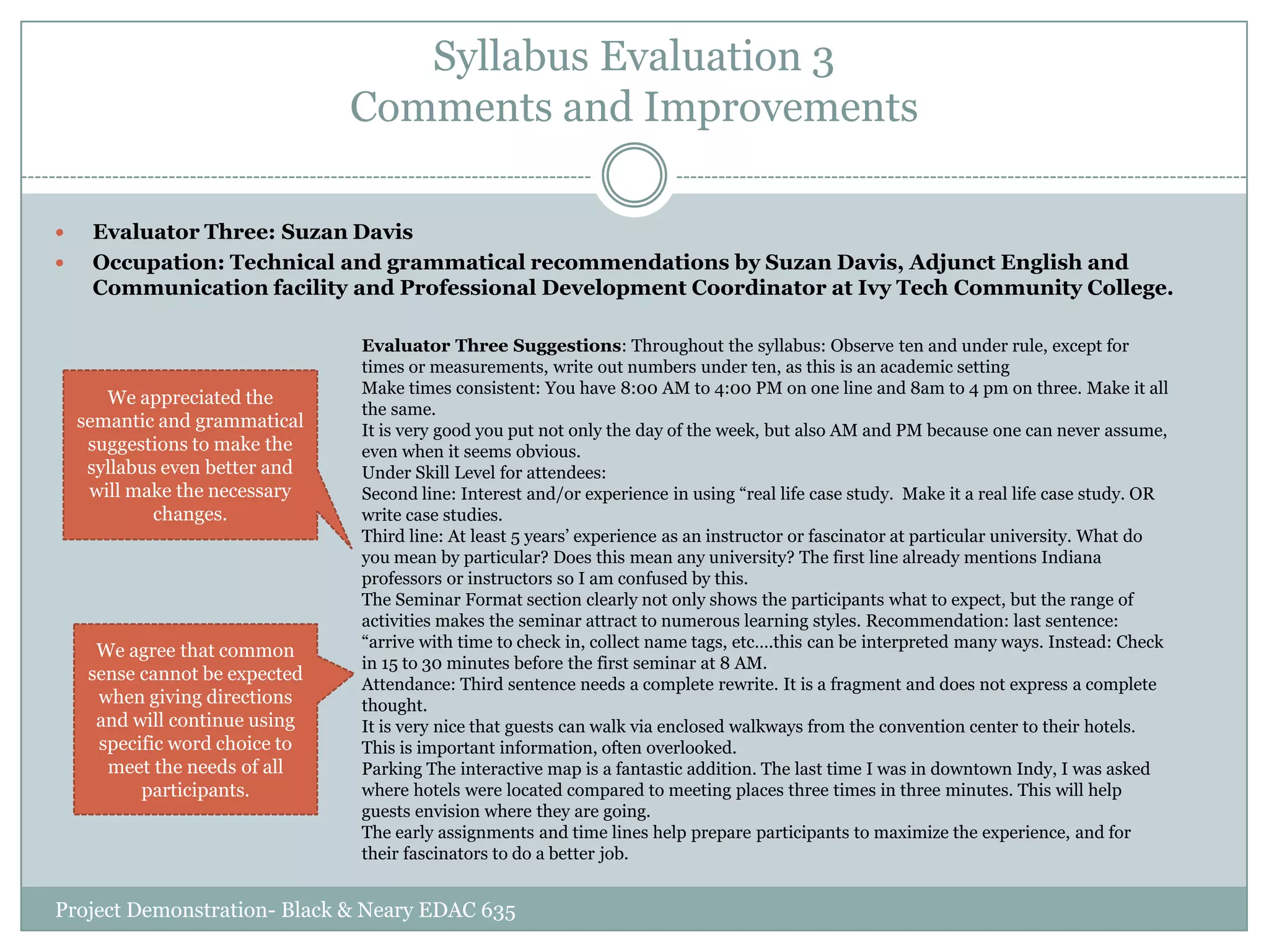 Syllabus Evaluation 3
Comments and Improvements



Evaluator Three: Suzan Davis
Occupation: Technical and grammatical recommendations by Suzan Davis, Adjunct English and
Communication facility and Professional Development Coordinator at Ivy Tech Community College.

We appreciated the
semantic and grammatical
suggestions to make the
syllabus even better and
will make the necessary
changes.

We agree that common
sense cannot be expected
when giving directions
and will continue using
specific word choice to
meet the needs of all
participants.

Evaluator Three Suggestions: Throughout the syllabus: Observe ten and under rule, except for
times or measurements, write out numbers under ten, as this is an academic setting
Make times consistent: You have 8:00 AM to 4:00 PM on one line and 8am to 4 pm on three. Make it all
the same.
It is very good you put not only the day of the week, but also AM and PM because one can never assume,
even when it seems obvious.
Under Skill Level for attendees:
Second line: Interest and/or experience in using “real life case study. Make it a real life case study. OR
write case studies.
Third line: At least 5 years‟ experience as an instructor or fascinator at particular university. What do
you mean by particular? Does this mean any university? The first line already mentions Indiana
professors or instructors so I am confused by this.
The Seminar Format section clearly not only shows the participants what to expect, but the range of
activities makes the seminar attract to numerous learning styles. Recommendation: last sentence:
“arrive with time to check in, collect name tags, etc….this can be interpreted many ways. Instead: Check
in 15 to 30 minutes before the first seminar at 8 AM.
Attendance: Third sentence needs a complete rewrite. It is a fragment and does not express a complete
thought.
It is very nice that guests can walk via enclosed walkways from the convention center to their hotels.
This is important information, often overlooked.
Parking The interactive map is a fantastic addition. The last time I was in downtown Indy, I was asked
where hotels were located compared to meeting places three times in three minutes. This will help
guests envision where they are going.
The early assignments and time lines help prepare participants to maximize the experience, and for
their fascinators to do a better job.

Project Demonstration- Black & Neary EDAC 635

 