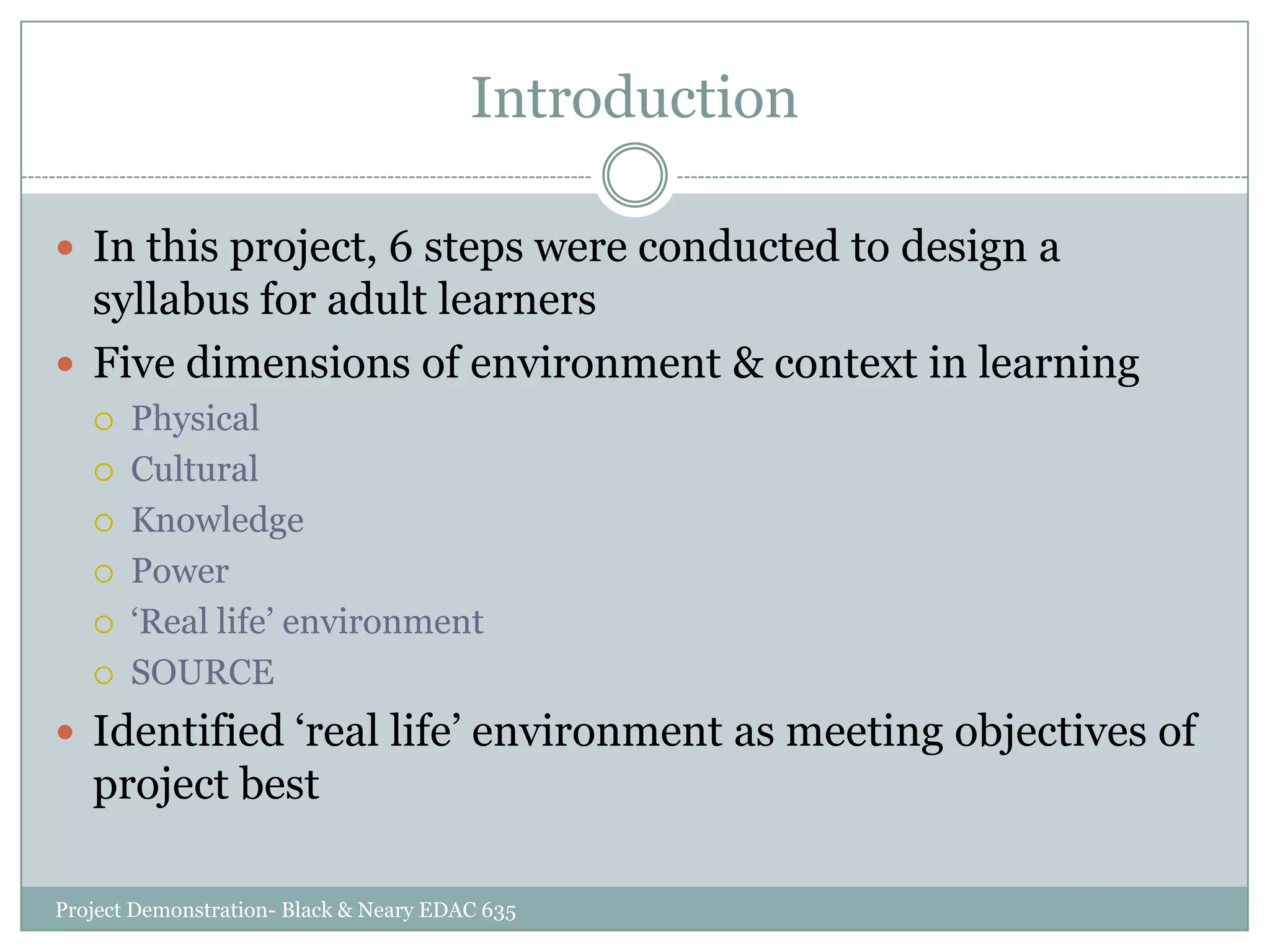 Introduction
 In this project, 6 steps were conducted to design a

syllabus for adult learners
 Five dimensions of environment & context in learning







Physical
Cultural
Knowledge
Power
„Real life‟ environment
SOURCE

 Identified „real life‟ environment as meeting objectives of

project best
Project Demonstration- Black & Neary EDAC 635

 