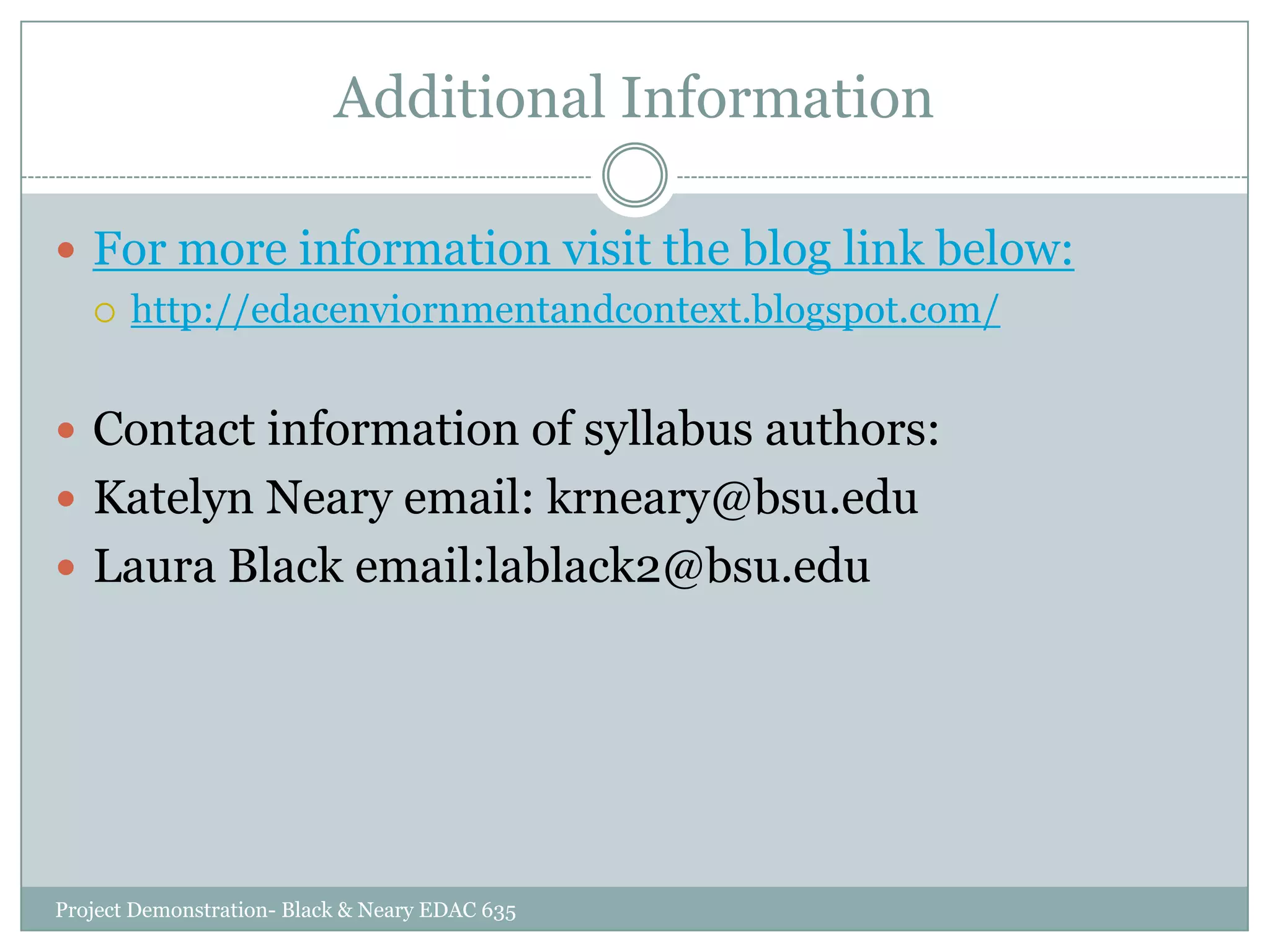 Additional Information
 For more information visit the blog link below:
 http://edacenviornmentandcontext.blogspot.com/
 Contact information of syllabus authors:
 Katelyn Neary email: krneary@bsu.edu

 Laura Black email:lablack2@bsu.edu

Project Demonstration- Black & Neary EDAC 635

 