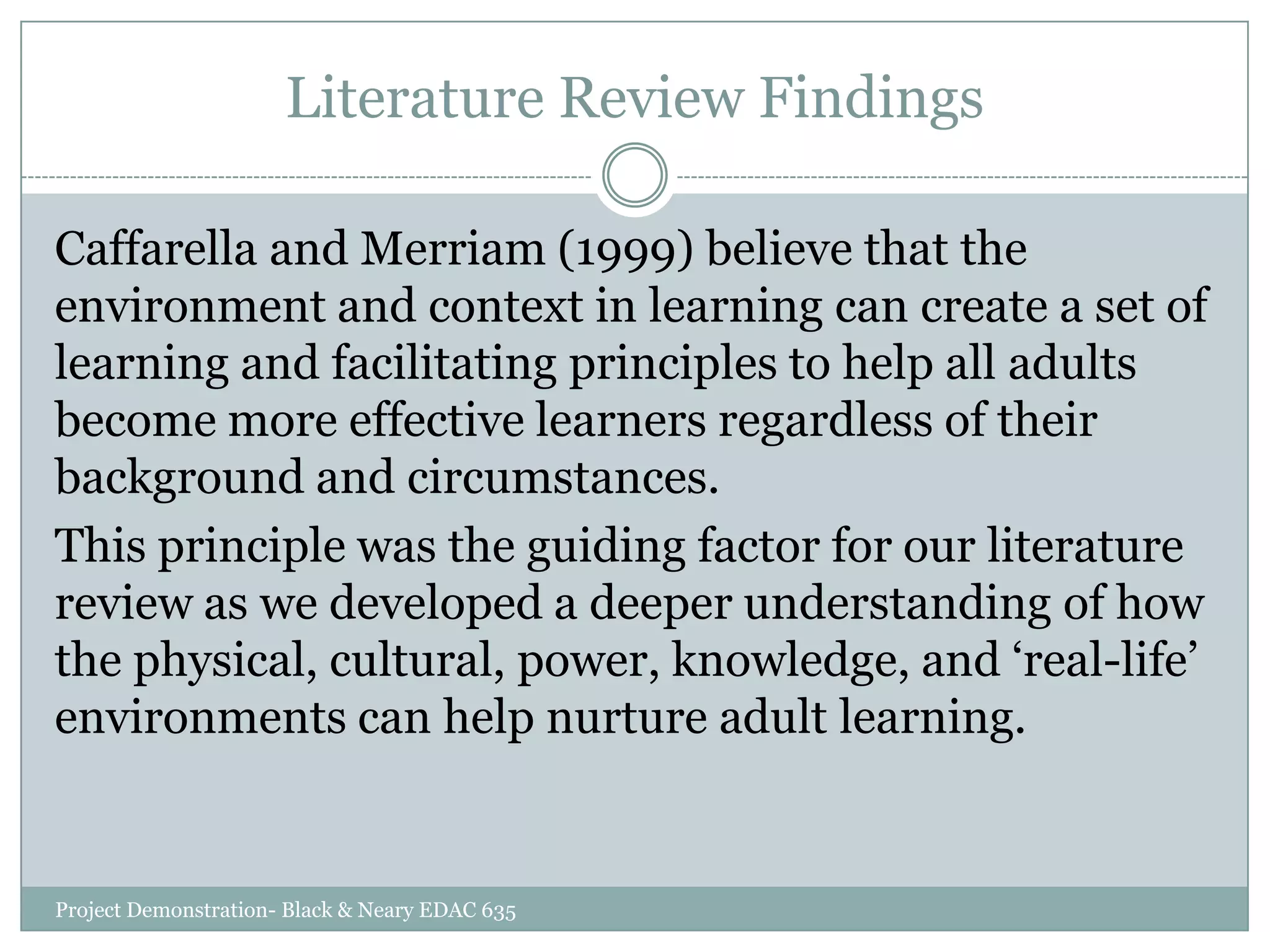 Literature Review Findings
Caffarella and Merriam (1999) believe that the
environment and context in learning can create a set of
learning and facilitating principles to help all adults
become more effective learners regardless of their
background and circumstances.
This principle was the guiding factor for our literature
review as we developed a deeper understanding of how
the physical, cultural, power, knowledge, and „real-life‟
environments can help nurture adult learning.

Project Demonstration- Black & Neary EDAC 635

 