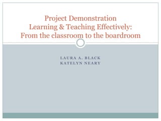 Project Demonstration
Learning & Teaching Effectively:
From the classroom to the boardroom
LAURA A. BLACK
KATELYN NEARY

 