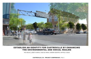 CASTROVILLE, CA | PAGE 1
ESTABLISH AN IDENTITY FOR CASTROVILLE BY ENHANCING
THE ENVIRONMENTAL AND SOCIAL REALMS
NOU MOUA | LIZBETH GIRON | TIANYUE WANG | SANDRO MONTES | NATHALY OJEDA
 