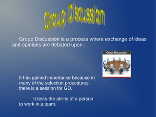 Group Discussion is a process where exchange of ideas
and opinions are debated upon.
It has gained importance because in
many of the selection procedures,
there is a session for GD.
It tests the ability of a person
to work in a team.
 