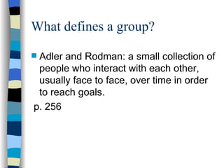 What defines a group? Adler and Rodman: a small collection of people who interact with each other, usually face to face, over time in order to reach goals. p. 256 