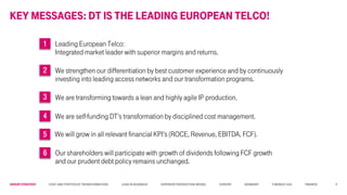 Group STRATEGY Cost and Portfolio Transformation Lead in business Superior Production Model Europe Germany T-Mobile USA Finance
KEY MESSAGEs: DT IS THE LEADING EUROPEAN TELCO!
1 Leading European Telco:
Integrated market leader with superior margins and returns.
2 We strengthen our differentiation by best customer experience and by continuously
investing into leading access networks and our transformation programs.
3 We are transforming towards a lean and highly agile IP production.
4 We are self-funding DT’s transformation by disciplined cost management.
5 We will grow in all relevant financial KPI’s (ROCE, Revenue, EBITDA, FCF).
6 Our shareholders will participate with growth of dividends following FCF growth
and our prudent debt policy remains unchanged.
4
 
