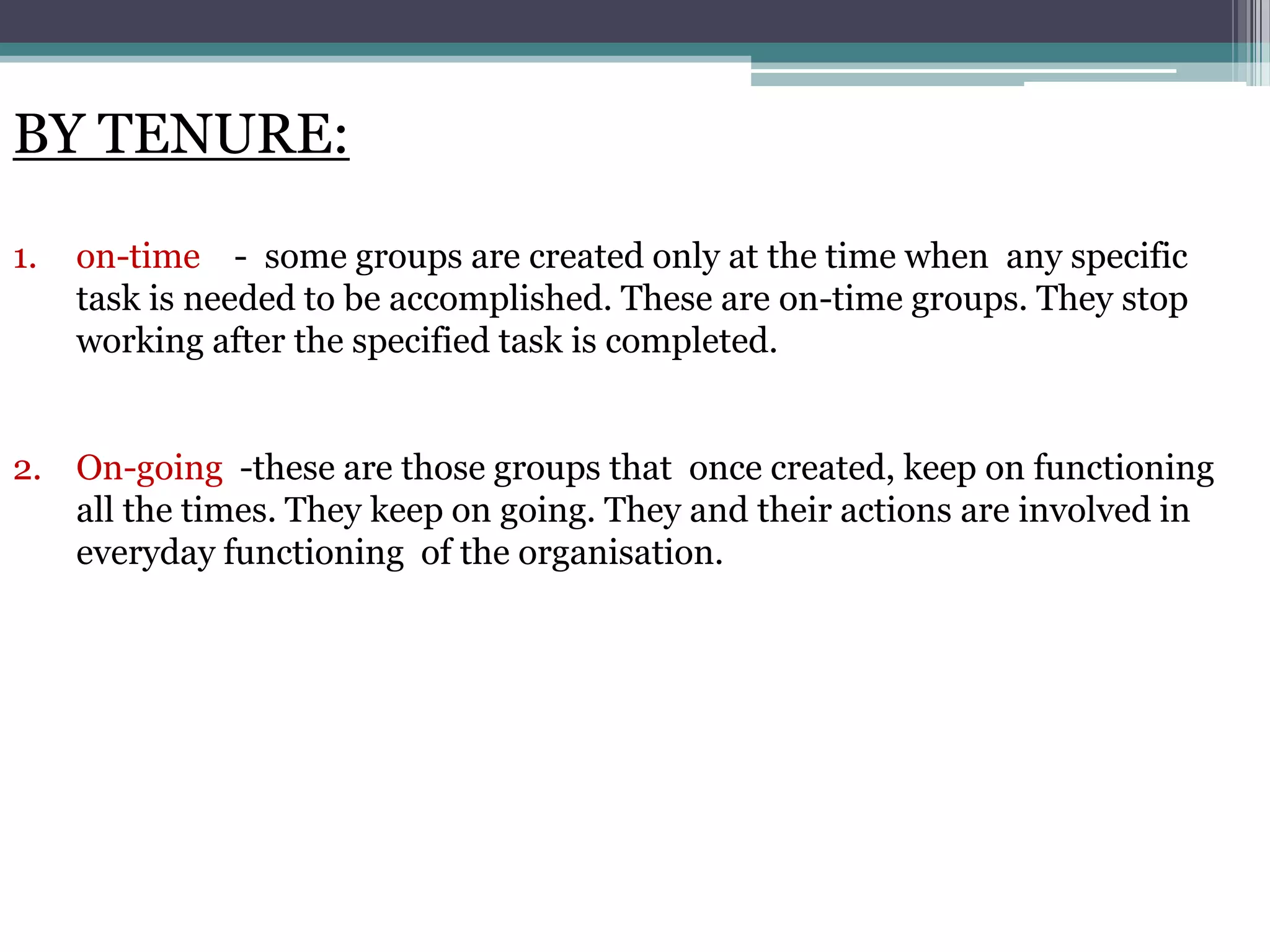 BY TENURE:

1.   on-time - some groups are created only at the time when any specific
     task is needed to be accomplished. These are on-time groups. They stop
     working after the specified task is completed.


2. On-going -these are those groups that once created, keep on functioning
   all the times. They keep on going. They and their actions are involved in
   everyday functioning of the organisation.
 