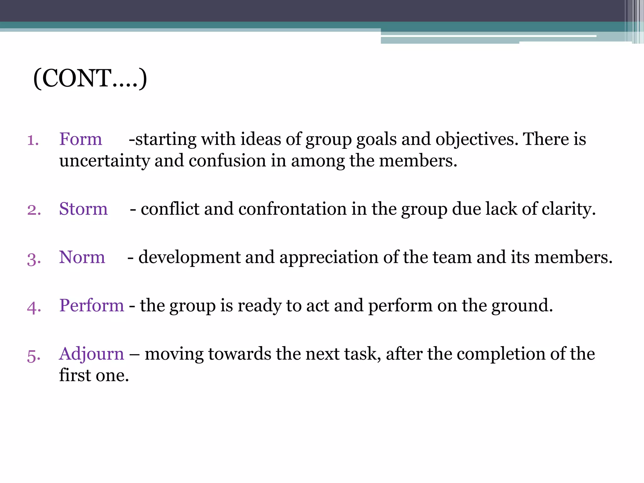 (CONT….)

1.   Form -starting with ideas of group goals and objectives. There is
     uncertainty and confusion in among the members.

2. Storm     - conflict and confrontation in the group due lack of clarity.

3. Norm      - development and appreciation of the team and its members.

4. Perform - the group is ready to act and perform on the ground.

5. Adjourn – moving towards the next task, after the completion of the
   first one.
 