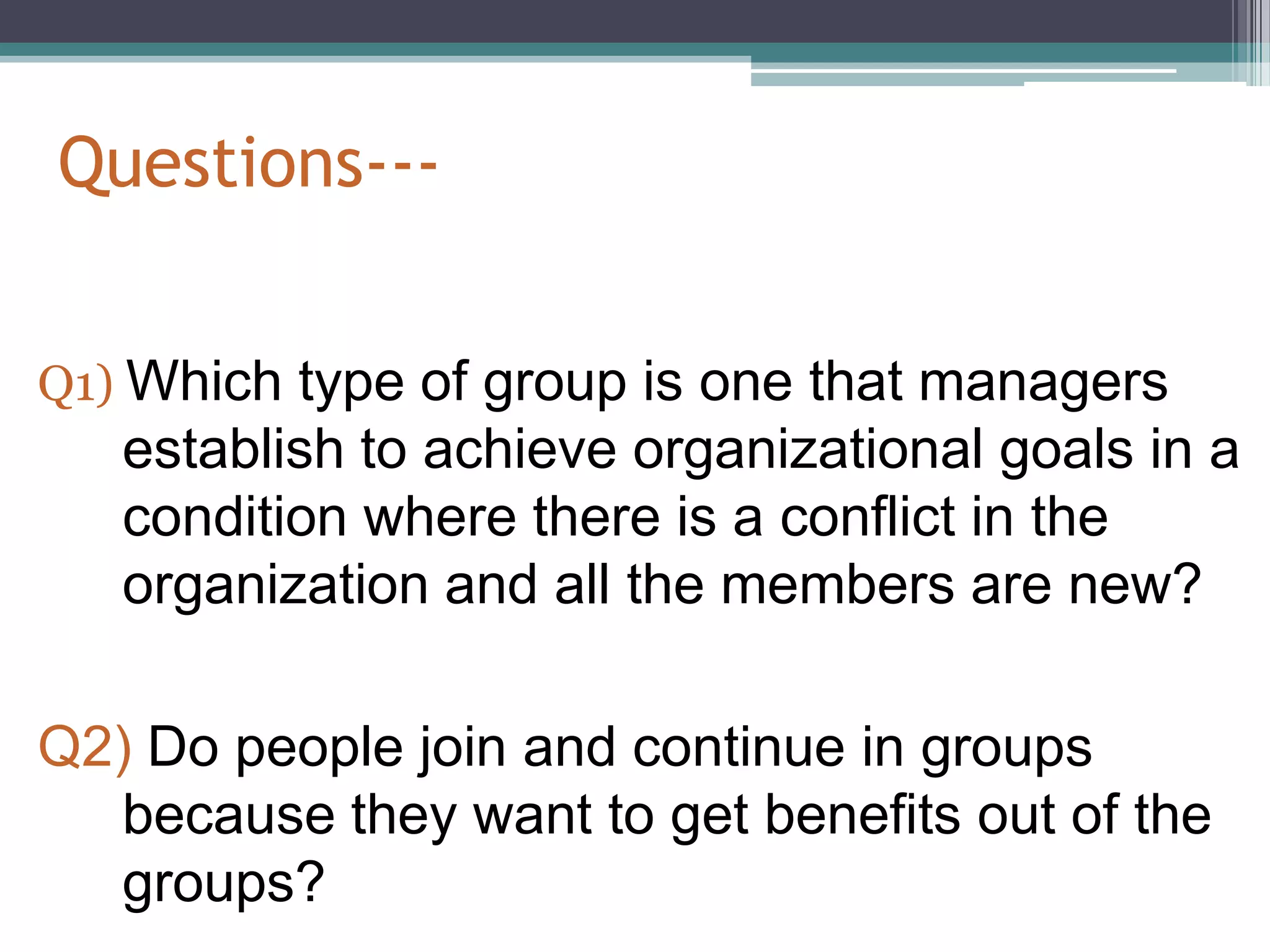 Questions---


Q1) Which type of group is one that managers
   establish to achieve organizational goals in a
   condition where there is a conflict in the
   organization and all the members are new?

Q2) Do people join and continue in groups
  because they want to get benefits out of the
  groups?
 