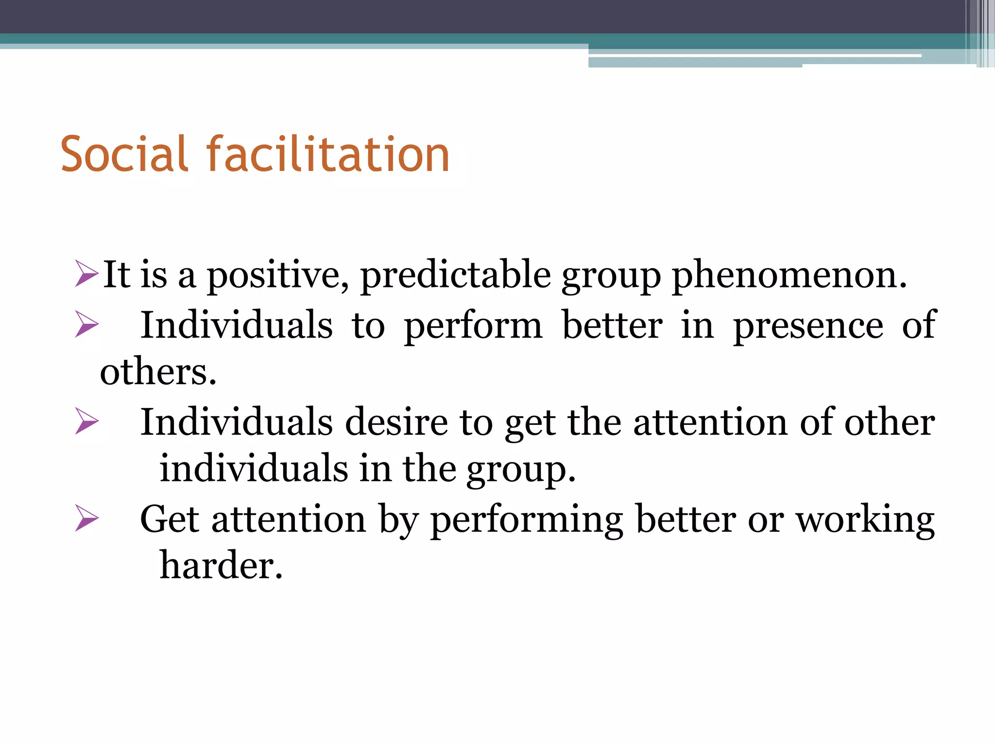 Social facilitation

It is a positive, predictable group phenomenon.
 Individuals to perform better in presence of
 others.
 Individuals desire to get the attention of other
     individuals in the group.
 Get attention by performing better or working
     harder.
 