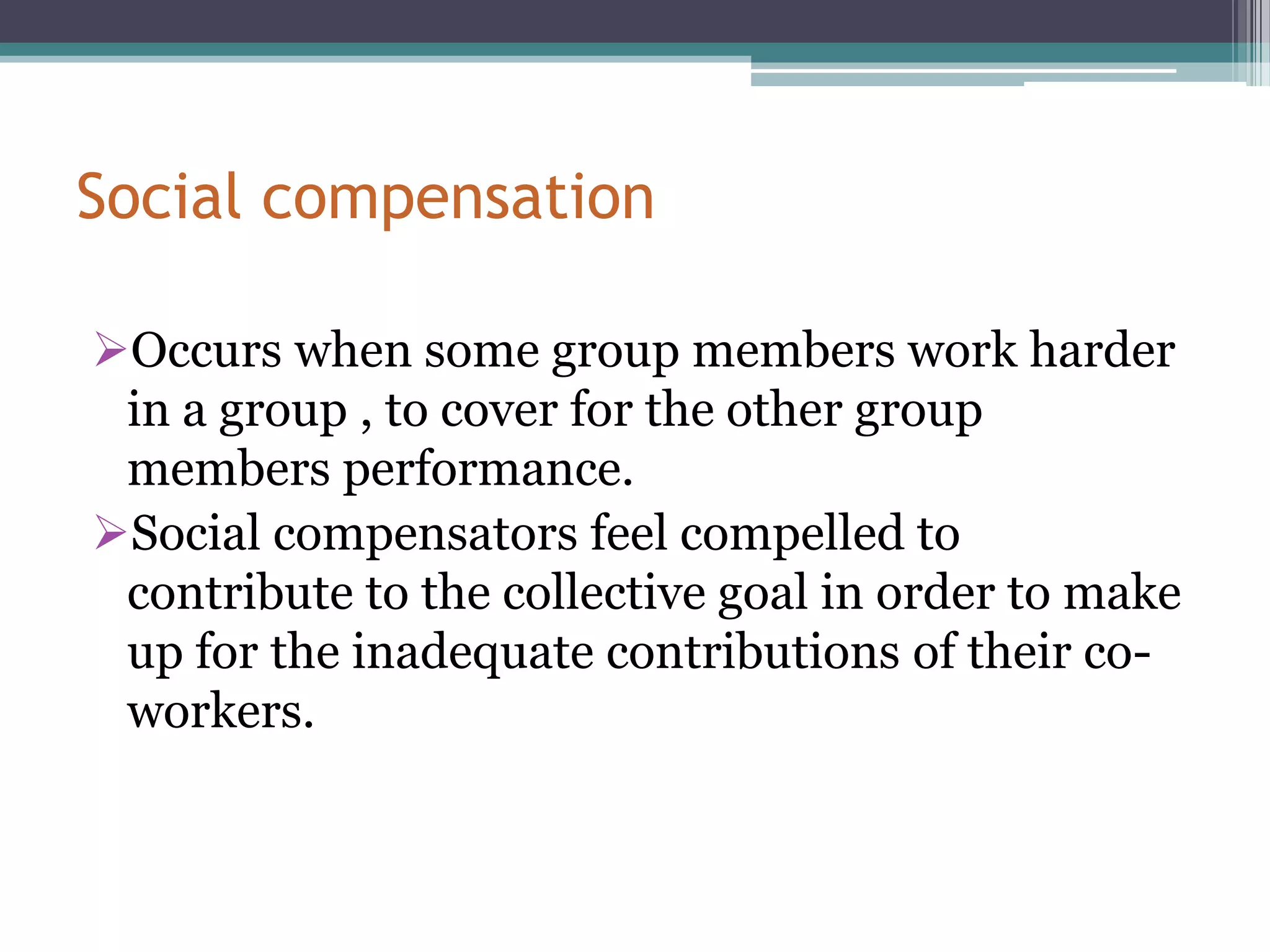 Social compensation

Occurs when some group members work harder
 in a group , to cover for the other group
 members performance.
Social compensators feel compelled to
 contribute to the collective goal in order to make
 up for the inadequate contributions of their co-
 workers.
 