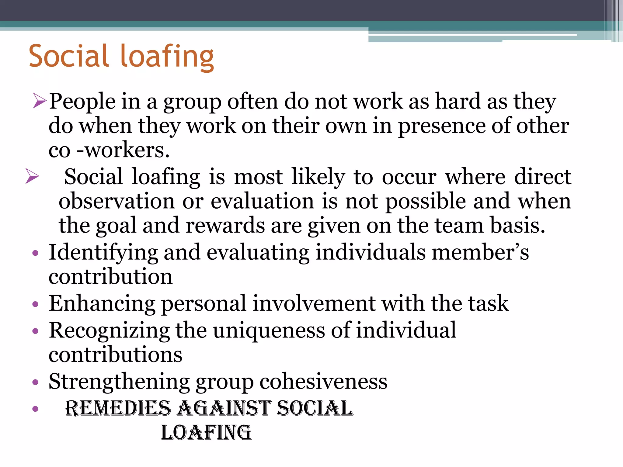 Social loafing
People in a group often do not work as hard as they
  do when they work on their own in presence of other
  co -workers.
 Social loafing is most likely to occur where direct
   observation or evaluation is not possible and when
   the goal and rewards are given on the team basis.
• Identifying and evaluating individuals member’s
  contribution
• Enhancing personal involvement with the task
• Recognizing the uniqueness of individual
  contributions
• Strengthening group cohesiveness
• Remedies against social
              loafing
 