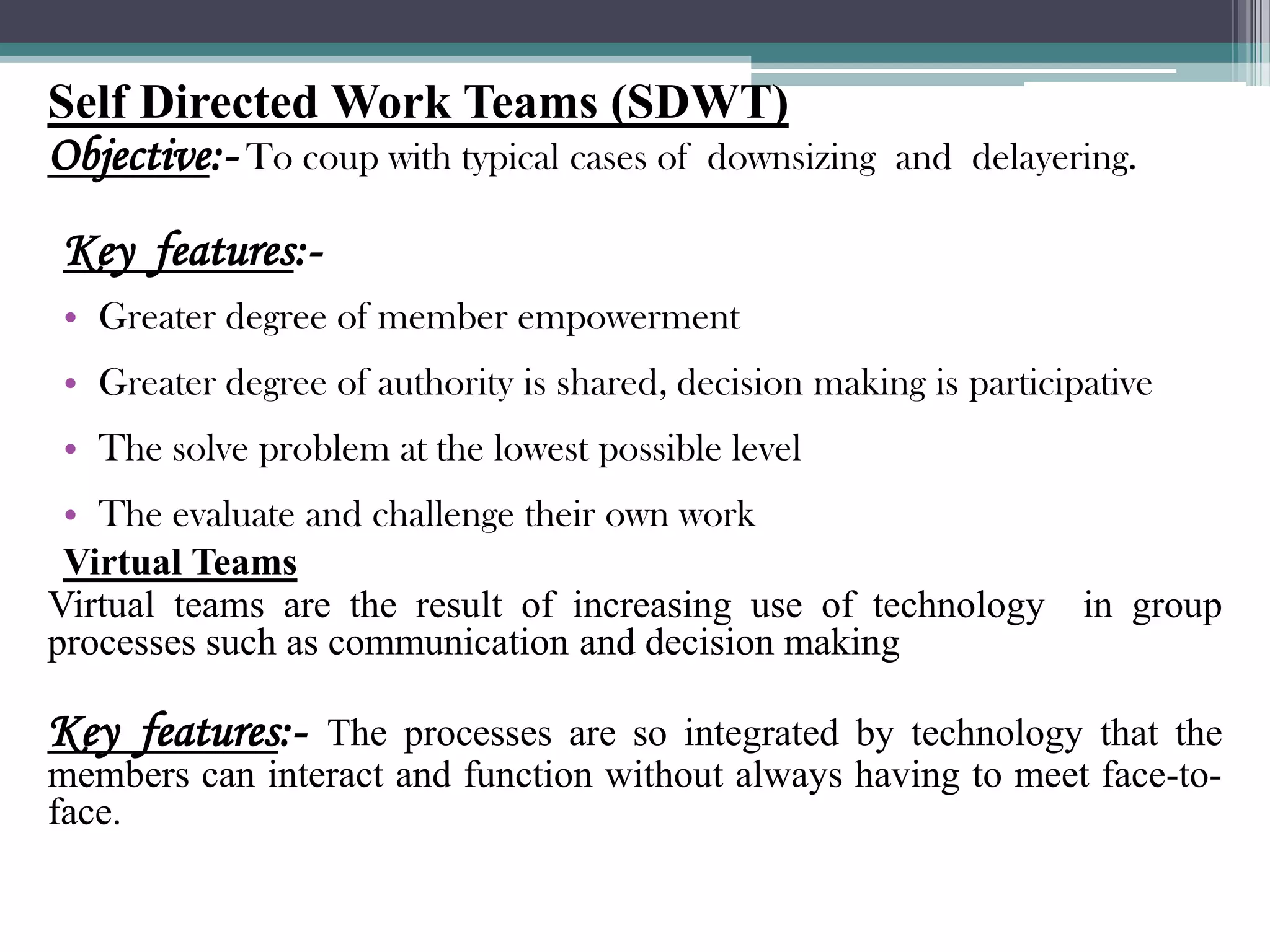 Self Directed Work Teams (SDWT)
Objective:- To coup with typical cases of downsizing   and delayering.

Key features:-
• Greater degree of member empowerment
• Greater degree of authority is shared, decision making is participative
• The solve problem at the lowest possible level
 • The evaluate and challenge their own work
 Virtual Teams
Virtual teams are the result of increasing use of technology in group
processes such as communication and decision making

Key features:-  The processes are so integrated by technology that the
members can interact and function without always having to meet face-to-
face.
 
