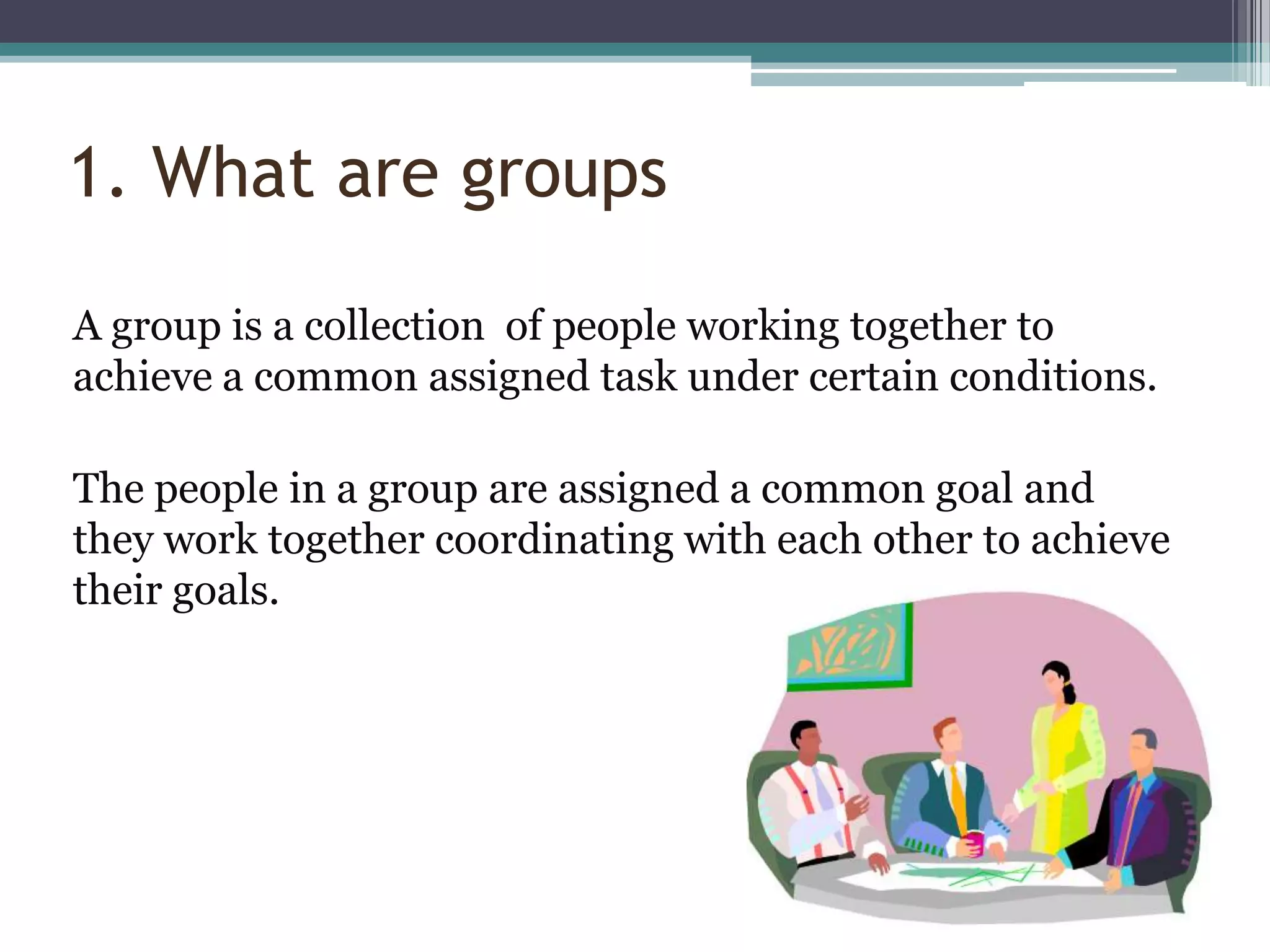 1. What are groups

A group is a collection of people working together to
achieve a common assigned task under certain conditions.

The people in a group are assigned a common goal and
they work together coordinating with each other to achieve
their goals.
 
