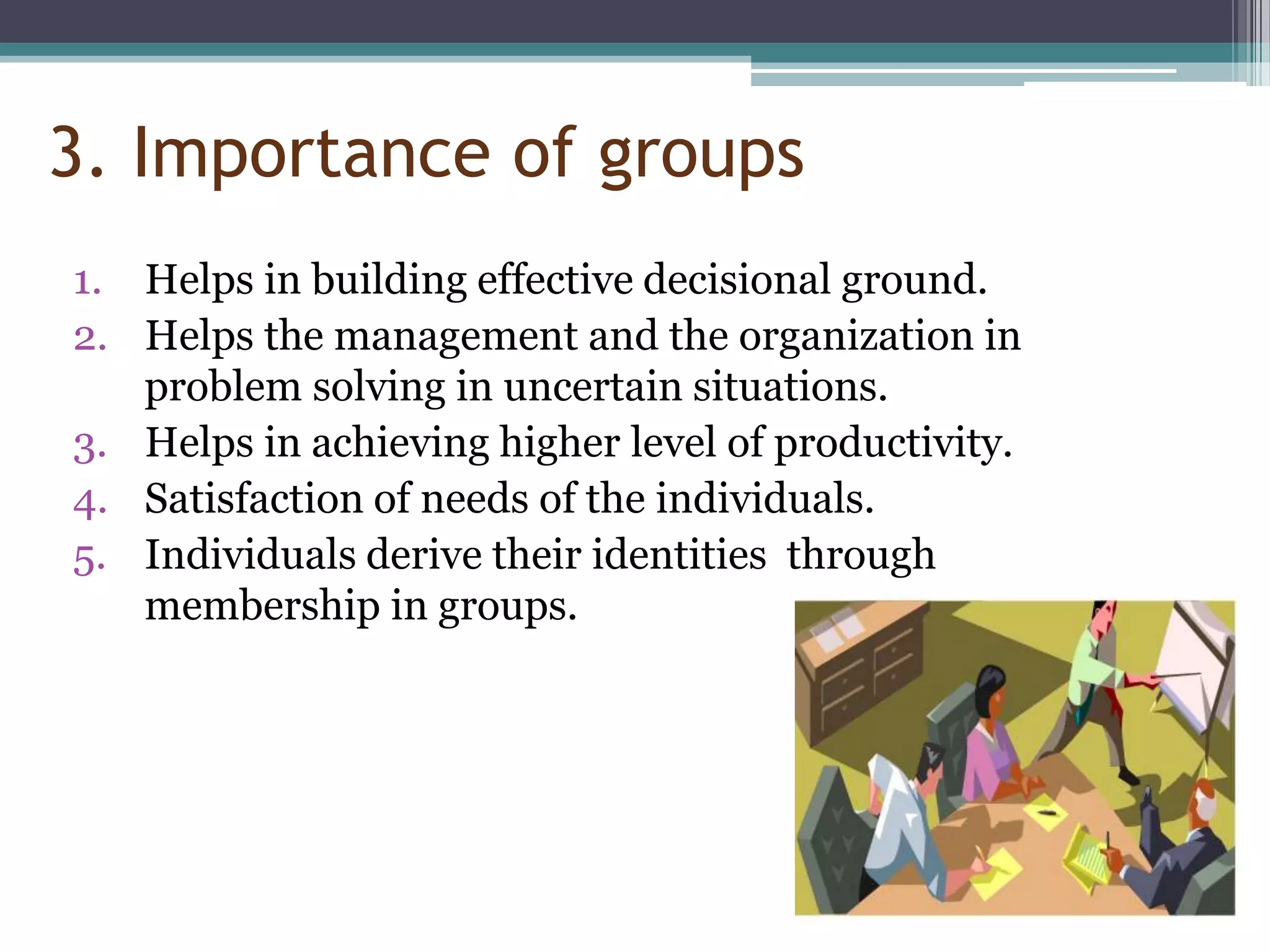 3. Importance of groups
1. Helps in building effective decisional ground.
2. Helps the management and the organization in
   problem solving in uncertain situations.
3. Helps in achieving higher level of productivity.
4. Satisfaction of needs of the individuals.
5. Individuals derive their identities through
   membership in groups.
 