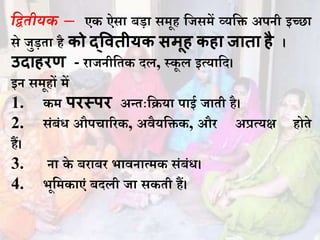 मितीयक – एक ऐसा बडा समूह धजसमें व्यधि अपिी इच्छा
से जुडता है को द्ववतीयक सिूह कहा जाता है ।
उदाहरण - िाजिीधतक दल, स्कू ल इत्याधद।
इि समूहों में
1. कम परस्पर अन्तःधिया पाई जाती है।
2. संबंि औपचारिक, अवैयधिक, औि अप्रत्यक्ष होते
हैं।
3. िा के बिाबि भाविात्मक संबंि।
4. भूधमकाएं बदली जा सकती हैं।
 